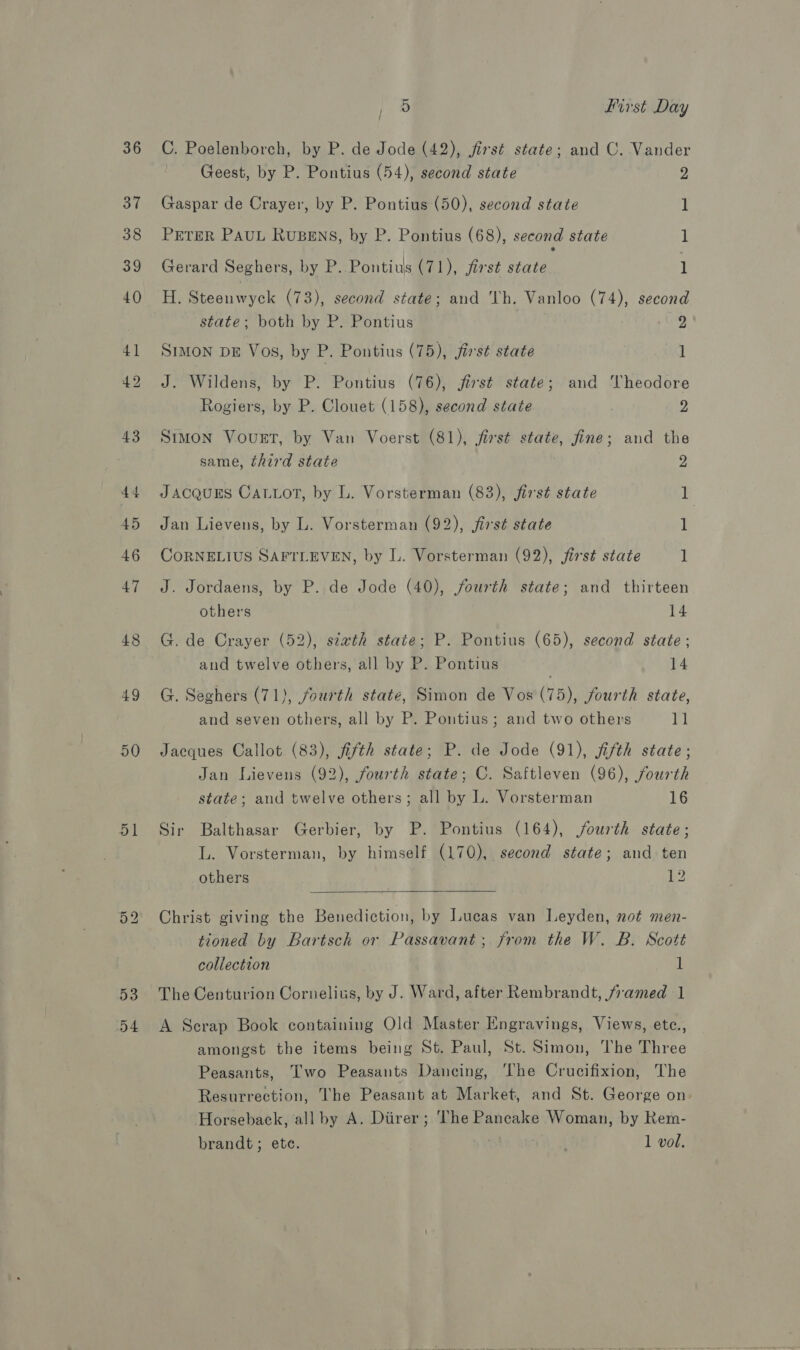 43 44 45 46 47 48 49 50 51 53 D4 pee First Day C. Poelenborch, by P. de Jode (42), firsé state; and C. Vander Geest, by P. Pontius (54), second state 2 Gaspar de Crayer, by P. Pontius (50), second state 1 PETER PAUL RUBENS, by P. Pontius (68), second state 1 Gerard Seghers, by P.. Pontius (71), first state 1 H. Steenwyck (73), second state; and Th. Vanloo (74), second state; both by P. Pontius 2 SIMON DE Vos, by P. Pontius (75), first state 1 J. Wildens, by P. Pontius (76), jirst state; and Vheodore Rogiers, by P. Clouet (158), second state 2 Simon Vovugrt, by Van Voerst (81), first state, fine; and the same, third state 2 JACQUES CALLoT, by L. Vorsterman (83), first state 1 Jan Lievens, by L. Vorsterman (92), first state 1 CORNELIUS SAFTLEVEN, by L. Vorsterman (92), jirst state i J. Jordaens, by P. de Jode (40), fourth state; and thirteen others 14 G. de Crayer (52), siath state; P. Pontius (65), second state; and twelve others, all by P. Pontius 14 G. Seghers (71), fourth state, Simon de Vos (75), fourth state, and seven others, all by P. Pontius; and two others 11 Jaeques Callot (83), fifth state; P. de Jode (91), fifth state; Jan Lievens (92), fourth state; C. Saftleven (96), fourth state; and twelve others; all by L. Vorsterman 16 Sir Balthasar Jerbier, by P. Pontius (164), fourth state; L. Vorsterman, by himself (170), second state; and ten others 2  Christ giving the Benediction, by Lucas van Leyden, not men- tioned by Bartsch or Passavant; from the W. B. Scott collection 1 The Centurion Cornelius, by J. Ward, after Rembrandt, framed 1 A Serap Book containing Old Master Engravings, Views, etc., amongst the items being St. Paul, St. Simon, The Three Peasants, Two Peasants Dancing, The Crucifixion, The Resurrection, The Peasant at Market, and St. George on Horseback, all by A. Diirer ; The Pancake Woman, by Kem-