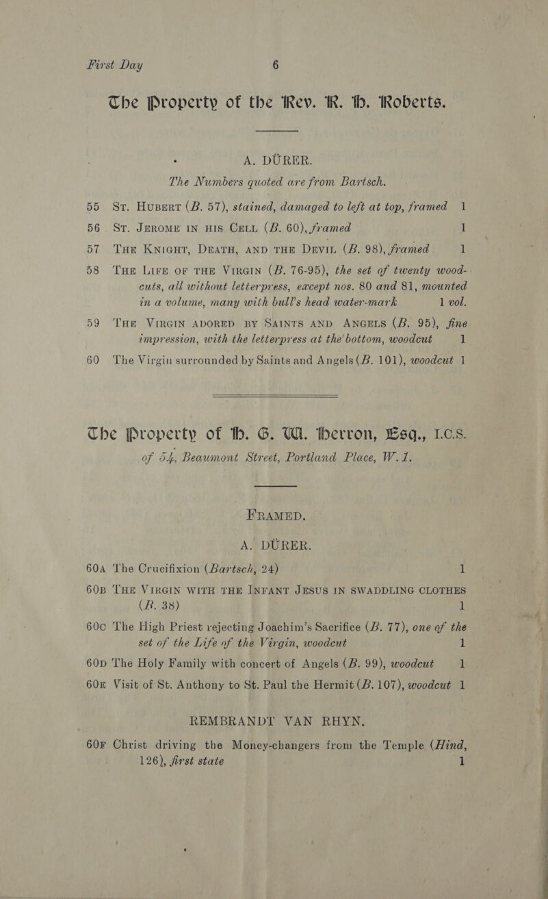 The Property of the Rev. Ik. tb. Roberts. . A. DURER. The Numbers quoted are from Bartsch. 55 St. Huspert (B. 57), stained, damaged to left at top, framed 1 56. St. Jerome in HIS Creu (B. 60), framed 1 57 Tue Knicut, Dearu, aND THE Devin (B. 98), framed 1 58 Tue Lire of THE VirGIN (B. 76-95), the set of twenty wood- cuts, all without letterpress, except nos. 80 and 81, mounted in a volume, many with bull's head water-mark 1 vol. 59 ‘Toe VIRGIN ADORED BY SAINTS AND ANGELS (B. 95), fine impression, with the letterpress at the bottom, woodcut 1 60 The Virgin surrounded by Saints and Angels(B. 101), woodcut 1  Che Property of hb. G. Ul. tberron, Lsq., LCs. of 54, Beaumont Street, Portland Place, W.1. FRAMED. A. DURER. 604A The Crucifixion (Bartsch, 24) 1 60B THE VIRGIN WITH THE INFANT JESUS IN SWADDLING CLOTHES (R, 38) i 600 The High Priest rejecting Joachim’s Sacrifice (B. 77), one of the set of the Life of the Virgin, woodcut 1 60D The Holy Family with concert of Angels (B. 99), woodcut 1 608 Visit of St. Anthony to St. Paul the Hermit (2.107), woodcut 1 REMBRANDT VAN RHYN, 60F Christ driving the Money-changers from the Temple (Hind, 126), first state 1