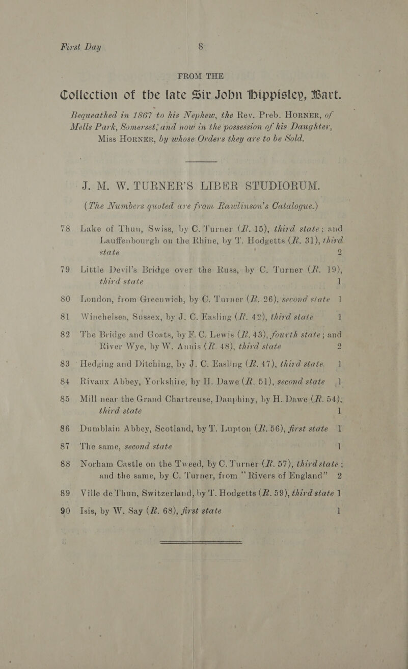 FROM THE Collection of the late Sir Jobn tbippisley, Bart. Bequeathed in 1867 to his Nephew, the Rev. Preb. HORNER, of Melis Park, Somerset; and now in the possession of his Daughter, Miss Horner, by whose Orders they are to be Sold. J. M. W. TURNER’S LIBER STUDIORUM. (The Numbers quoted are from Rawlinson’s Catalogue.) 78 Lake of Thun, Swiss, by C.’lurner (7.15), third state: and Lauffenbourgh on the Rhine, by T. Hodgetts (2. 31), third state 2 79 Little Devil’s Bridge over the Russ, by C. Turner (Rf. 19), third state ] 80 London, from Greenwich, by C. Turner (2. 26), second state 1 81 Winchelsea, Sussex, by J. C. Easling (27. 42), third state 1 82 The Bridge and Goats, by F. C. Lewis (2. 43), fourth state; and River Wye, by W. Anuis (22. 48), third state 15 83 ‘Hedging and Ditching, by J. C. Kasling (R. 47), third state 1 84 Rivaux Abbey, Yorkshire, by H. Dawe (2. 51), second state 1 85 Mill near the Grand Chartreuse, Dauphiny, by H. Dawe (R. 54); third state 1 86 Dumblain Abbey, Scotland, by T. Lupton (R.56), first state J 87 The same, second state l 88 Norham Castle on the Tweed, by C. Turner (22. 57), third state ; and the same, by C. ‘Turner, from “Rivers of England” 2 89 Ville de'Thun, Switzerland| by I. Hodgetts (R. 59), third state 1 90 Isis, by W. Say (R. 68), first state 1