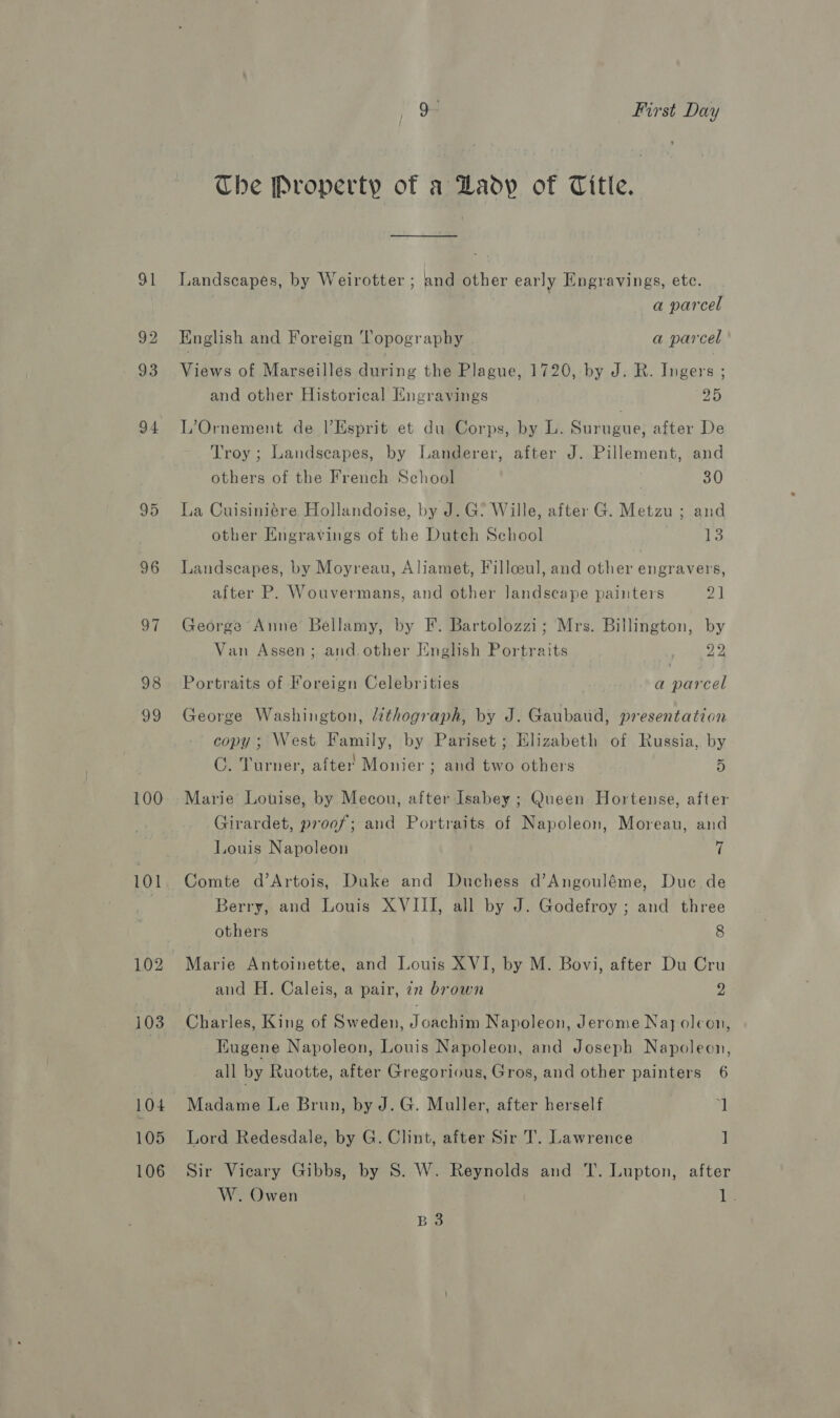 95 96 97 98 99 100 101 102 104 105 106 Q- First Day The Property of a Lady of Title. Landscapes, by Weirotter ; and other early Engravings, etc. a parcel English and Foreign Topography a parcel Views of Marseilles during the Plague, 1720, by J. R. Ingers ; and other Historical Kngravings pas L’Ornement de l’Esprit et du Corps, by L. Surugue, after De Troy ; Landscapes, by Landerer, after J. Pillement, and others of the French School 30 La Cuisiniére Hollandoise, by J. G? Wille, after G. Metzu ; and other Engravings of the Dutch School 13 Landscapes, by Moyreau, Aliamet, Fillceul, and other engravers, after P. Wouvermans, and other landscape painters a1 George Anne Bellamy, by F. Bartolozzi; Mrs. Billington, by Van Assen; and. other English Portraits Fain 2 Portraits of Foreign Celebrities a parcel George Washington, lithograph, by J. Gaubaud, presentation copy; West Family, by Pariset; Elizabeth of Russia, by C. Turner, after’ Monier ; and two others 5 Marie Louise, by Mecou, after Isabey ; Queen Hortense, after Girardet, proof; and Portraits of Napoleon, Moreau, and Louis Napoleon 7 Comte d’Artois, Duke and Duchess d’Angouléme, Due de Berry, and Louis XVIII, all by J. Godefroy ; and three others 8 Marie Antoinette, and Louis XVI, by M. Bovi, after Du Cru and H. Caleis, a pair, iz brown 2 Charles, King of Sweden, Joachim Napoleon, Jerome Nay oleon, Eugene Napoleon, Louis Napoleon, and Joseph Napoleon, all by Ruotte, after Gregorious, Gros, and other painters 6 Madame Le Brun, by J. G. Muller, after herself J Lord Redesdale, by G. Clint, after Sir T. Lawrence ] Sir Vicary Gibbs, by 8S. W. Reynolds and T. Lupton, after W. Owen Te B 3