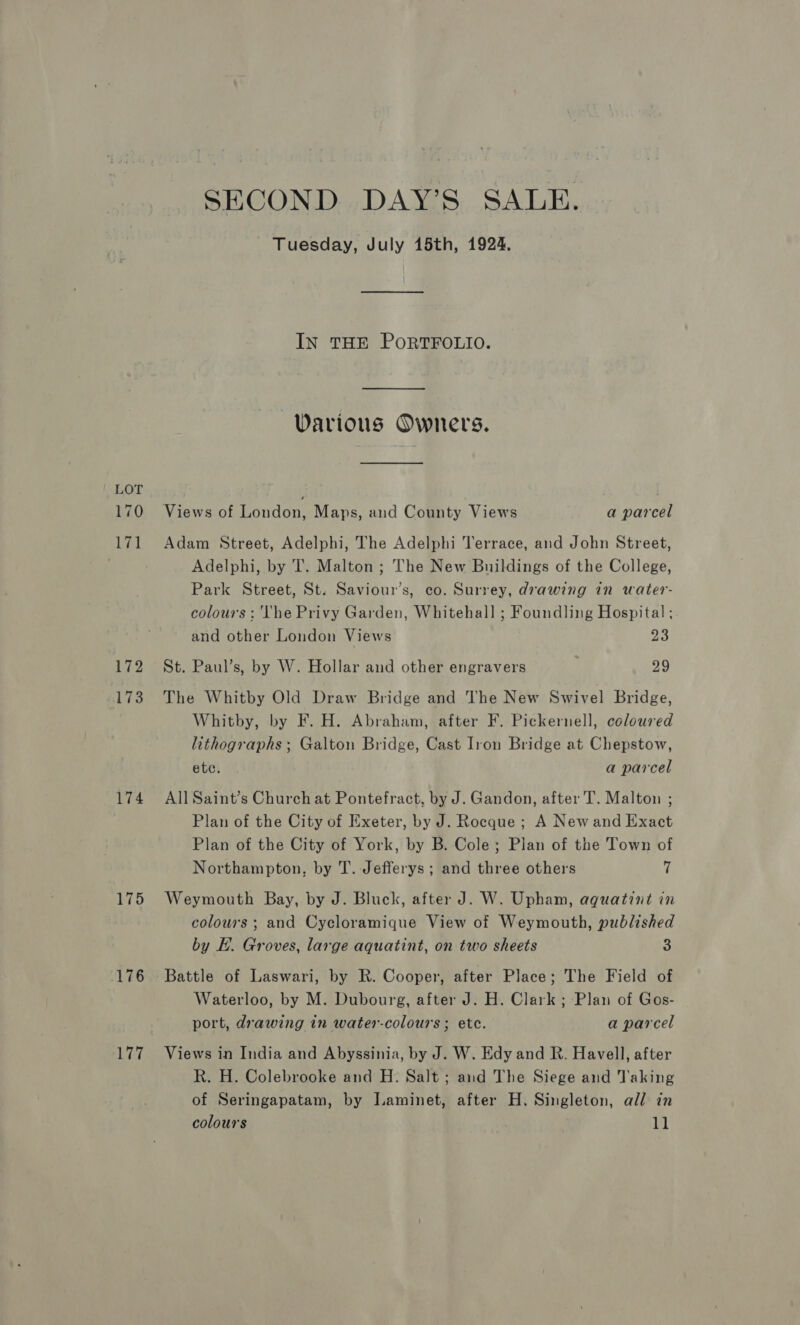 LOT 170 171 172 173 174 175 176 177 SECOND DAY’S SALE. Tuesday, July 15th, 1924, IN THE PORTFOLIO.  Warious Owners. Views of London, Maps, and County Views a parcel Adam Street, Adelphi, The Adelphi Terrace, and John Street, Adelphi, by T. Malton ; The New Buildings of the College, Park Street, St. Saviour’s, co. Surrey, drawing in water- colours : The Privy Garden, Whitehall ; Foundling Hospital ; and other London Views 23 St. Paul’s, by W. Hollar and other engravers 29 The Whitby Old Draw Bridge and The New Swivel Bridge, Whitby, by F. H. Abraham, after F. Pickernell, coloured lithographs; Galton Bridge, Cast Iron Bridge at Chepstow, ete. a parcel All Saint’s Church at Pontefract, by J. Gandon, after T. Malton ; Plan of the City of Exeter, by J. Rocque; A New and Exact Plan of the City of York, by B. Cole; Plan of the Town of Northampton, by T. Jefferys ; and three others 7 Weymouth Bay, by J. Bluck, after J. W. Upham, aquatint in colours ; and Cycloramique View of Weymouth, published by E. Groves, large aquatint, on two sheets 3 Battle of Laswari, by R. Cooper, after Place; The Field of Waterloo, by M. Dubourg, after J. H. Clark ; Plan of Gos- port, drawing in water-colours ; etc. a parcel Views in India and Abyssinia, by J. W. Edy and R. Havell, after Rk. H. Colebrooke and H. Salt ; and The Siege and Taking of Seringapatam, by Jaminet, after H. Singleton, all in