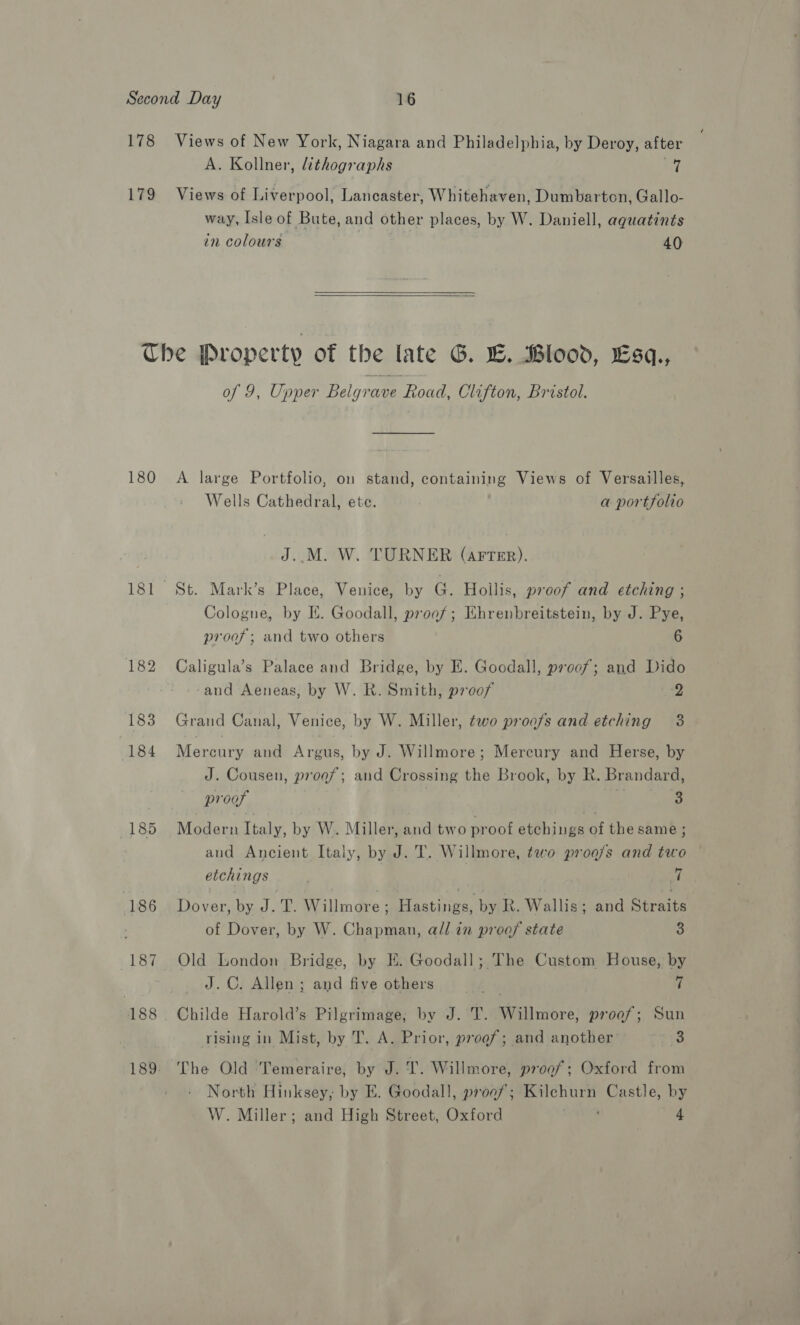 178 Views of New York, Niagara and Philadelphia, by Deroy, after A. Kollner, lithographs yf 179 Views of Liverpool, Lancaster, Whitehaven, Dumbarton, Gallo- way, Isle of Bute, and other places, by W. Daniell, aqguatints in colours 40   Che Property of the late G. E. Blood, Esq., of 9, Upper Belgrave Road, Clifton, Bristol. 180 A large Portfolio, on stand, containing Views of Versailles, Wells Cathedral, ete. a portfolio J..M. W. TURNER (AFTER). 181 St. Mark’s Place, Venice, by G. Hollis, proof and etching ; Cologne, by I. Goodall, proof; Ehrenbreitstein, by J. Pye, proof; and two others 6 182 Caligula’s Palace and Bridge, by E. Goodall, proof; and Dido -and Aeneas, by W. R. Smith, proof 2 183 Grand Canal, Venice, by W. Miller, two proofs and etching 3 184 Mercury and Argus, by J. Willmore; Mercury and Herse, by J. Cousen, progf; and Crossing the Brook, by R. Brandard, | proof 4 3 185 Modern Italy, by W. Miller, and two proof etchings of the same ; aud Ancient Italy, by J. T. Willmore, two prog/s and two etchings ) 7 186 Dover, by J. T. Willmore ; Hastings, by R. Wallis; and Straits of Dover, by W. Chapman, all in proof state 3 187 Old London Bridge, by HE. Goodall; The Custom House, by J.C. Allen ; and five others a rf 188 Childe Harold’s Pilgrimage, by J. T. Willmore, proof; Sun rising in Mist, by T. A. Prior, proof; and another iat: 189. The Old 'Temeraire, by J. I. Willmore, proof; Oxford from North Hinksey, by E. Goodall, proa/; Kilchurn Castle, by W. Miller; and High Street, Oxford 4