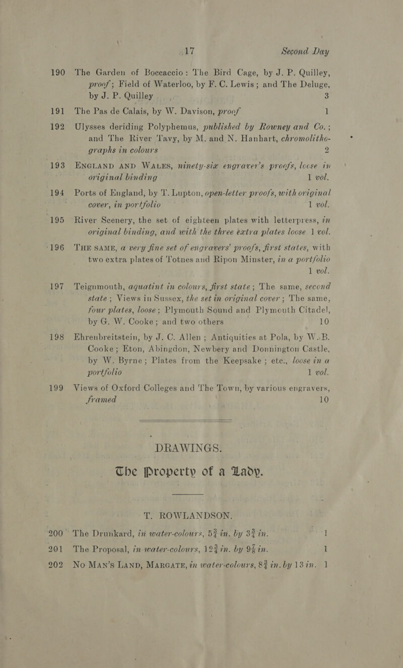 190 191 192 (193 (195 ‘E96 198 199 201 #17 Second Day The Garden of Boceaccio: The Bird Cage, by J. P. Quilley, proof ; Field of Waterloo, by F. C. Lewis; and The Deluge, by J. P. Quilley _ , 2 The Pas de Calais, by W. Davison, proof 1 Ulysses deriding Polyphemus, published by Rowney and Co. ; and The River ‘lavy, by M. and N. Hanhart, chromolithe- graphs in colours 2 ENGLAND AND WALES, ninety-sia engraver’s proofs, locse in original binding 1 vol. Ports of England, by T. Lupton, open-letter proofs, with original cover, in portfolio ~~ | 1 vol. River Scenery, the set of eighteen plates with letterpress, 77 original binding, and with the three extra plates loose | vol. THE SAMB, @ very fine set of engravers’ proofs, first states, with two extra plates of ‘Totnes and Ripon Minster, 72 a portfolio 1 vol. Teignmouth, aguatint in colours, first state; The same, second state ; Views in Sussex, the set in original cover ; The same, four plates, loose; Plymouth Sound and Plymouth Citadel, by G. W. Cooke; and two others 10 Ehrenbreitstein, by J. C. Allen ; Antiquities at Pola, by W.B. Cooke; Eton, Abingdon, Newbery and Donnington Castle, by W. Byrne; Plates from the Keepsake ; ete:, loose in a   portfolio 1 vol. Views of Oxford Colleges and The Town, by various engravers, Sramed 10 DRAWINGS. The Property of a Lady. T. ROWLANDSON. The Proposal, in water-colours, 12%in. by 94 in. 1