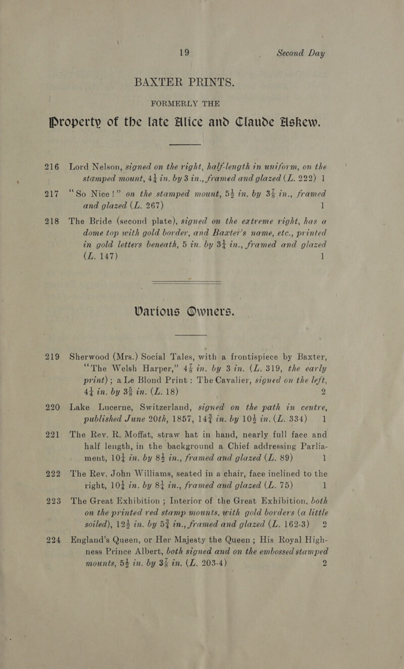 BAXTER PRINTS. FORMERLY THE stamped mount, 44 in. by 3 in., framed and glazed (L. 222) 1 “So Nice!” on the stamped mount, 54 in. by 3% in., framed and glazed (L. 267) l 219 dome top with gold border, and Baxter’s name, etc., printed in gold letters beneath, 5 in. by 34 in., framed and glazed (LZ. 147) 1  Various Owners. Sherwood (Mrs.) Social Tales, with a frontispiece by Baxter, “The Welsh Harper,” 4% in. by 3 in. (L. 319, the early print); a Le Blond Print: The Cavalier, signed on the left, 44 in. by 32 in. (L. 18) 2 od Lake Lucerne, Switzerland, signed on the path in centre, published June 20th, 1857, 14% in. by 104 in. (LZ. 334) 1 The Rev. R. Moffat, straw hat in hand, nearly full face and half length, in the background a Chief addressing Parlia- ment, 104 in. by 84 in., framed and glazed (L. 89) 1 The Rev. John Williams, seated in a chair, face inclined to the right, 104 in. by 84 in., framed and glazed (L. 75) 1 The Great Exhibition ; Interior of the Great Exhibition, both on the printed red stamp mounts, with gold borders (a little soiled), 124 in. by 5% in., framed and glazed (L. 162-3) 2 England’s Queen, or Her Majesty the Queen ; His Royal High- ness Prince Albert, both signed and on the embossed stamped mounts, 5% in. by 3&amp; in. (L. 203-4) 2