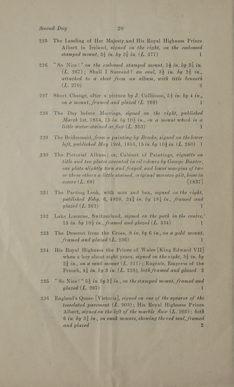 225 bo bo Oe iw) oo fb) | - The Landing of Her Majesty and His Royal Highness Prince Albert in Ireland, signed on the right, on the embossed stamped mount, 5% in. by 3% in. (L. 277) 1 “So Nice!” on the embossed stamped mount, 54 in. by 3% in. (LZ. 267); Shall I Succeed? an oval, 34 in. by 2% in., attached to a sheet from an album, with title beneath (LZ. 270) 2 Short Change, after a picture by J. Collinson, 54 in. by 4 in., ona mount, framed and glazed (L. 269) I The Day before Marriage, signed on the right, published March \st, 1854, 15 in. by 104 in., on a mount which is a little water-stained at foot (L. 353) 1 The Bridesmaid, from a painting by Brooks, signed on the lower left, published May 19th, 1855, 15 in. by 104 in. (LZ. 260) 1 Vhe Pictorial Album; or, Cabinet of Paintings, vignette on title and ten plates executed in oil colours by George Baxter, one plate slightly torn and frayed, and lower margins of two or three others a little stained, original morocco gilt, loosein covers (I. 68) [1837] The Parting Look, with man and box, signed on the right, published Feby. 6, 1858, 242% in. by 184 in., framed and glazed (L. 362) 1 Lake Lucerne, Switzerland, segned on the path in the centre,” 15 in. by 103 in., framed and glazed (L. 334) l The Descent from the Cross, 8 in. by 6 in., on a gold mount, Framed and glazed (L. 236) 1 His Royal Highness the Prince of Wales [King Edward VII] when a boy about eight years, signed on the right, 34 in. by 24 in., ona sunk mount (L. 211); Eugénie, Empress of the French, 44 in. by 3 in. (L. 228), both framed and glazed 2 “So Nice!” 54 in. by 8£in., on the stamped mount, framed and glazed (L. 267) 1 England’s Queen [ Victoria], s¢gned on one of the squares of the tesselated pavement (I. 203); His Royal Highness Prince Albert, signed on the left of the marble floor (L. 205); both 6 in. by 3% in., on sunk mounts, showing the red seal, framed and glazed 2