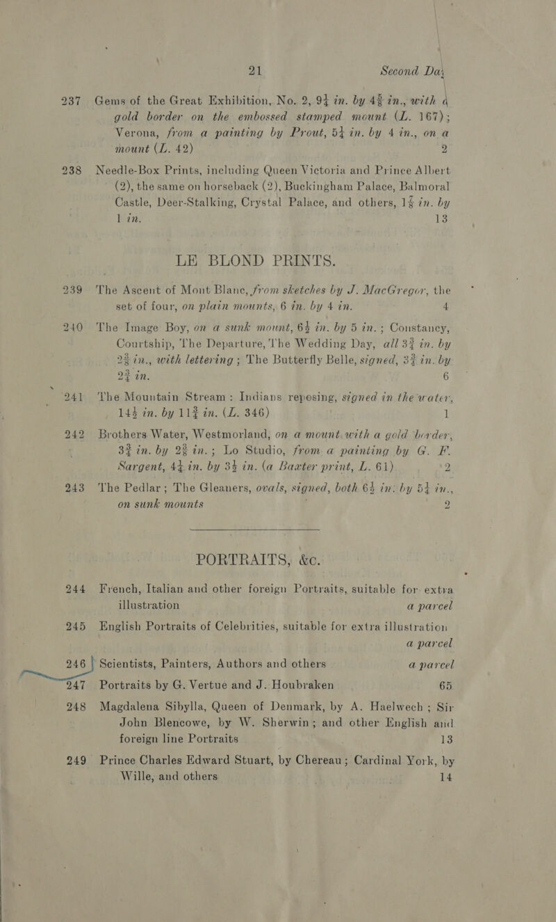 237 238 239 240 241 242 243 244 245 246 247 248 21 Second Dai Gems of the Great Exhibition, No. 2, 94 in. by 42 in., with \ gold border on the embossed stamped mount (L. 167); Verona, from a painting by Prout, 54 in. by 4 in., on a mount (L. 42) 2 Needle-Box Prints, including Queen Victoria and Prince Albert (2), the same on horseback (2), Buckingham Palace, Balmoral Castle, Deer-Stalking, Crystal Palace, and others, 14 in. by 1 in. i: LE BLOND PRINTS. The Ascent of Mont Blane, from sketches by J. MacGregor, the set of four, oz plain mounts, 6 in. by 4 in. 4 The Image Boy, on a sunk mount, 63 in. by 5 in. ; Constancy, Courtship, The Departure, he Wedding Day, all 32 in. by 22in., with lettering ; The Butterfly Belle, stgned, 3% in. by 23 in. 6 The Mountain Stream: Indians reposing, s¢gned in the water, 144 in. by 11# in. (ZL. 346) 7 Brothers Water, Westmorland, on a mount with a gold border, 32 in. by 22 in.; Lo Studio, from. a painting by G. F. Sargent, 44.in. by 34 in. (a Baxter print, L. 61) ! 2 a The Pedlar; The Gleaners, ovals, signed, both 64 in: by 54 in., on sunk mounts | 9 “a  PORTRAITS, &amp;c. French, Italian and other foreign Portraits, suitable for extra illustration a parcel English Portraits of Celebrities, suitable for extra illustration a parcel Scientists, Painters, Authors and others - a parcel Portraits by G. Vertue and J. Houbraken 65 Magdalena Sibylla, Queen of Denmark, by A. Haelwech ; Sir John Blencowe, by W. Sherwin; and other English and foreign line Portraits 13 Prince Charles Edward Stuart, by Chereau ; Cardinal York, by Wille, and others 14