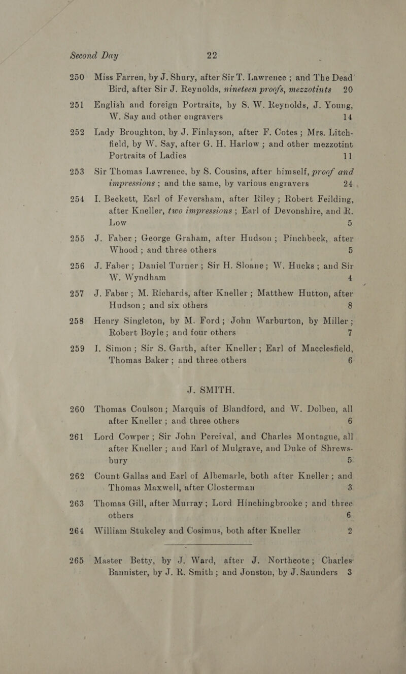 250 251 252 255 256 257 258 259 260 261 265 Miss Farren, by J. Shury, after Sir T. Lawrence ; and The Dead’ Bird, after Sir J. Reynolds, nineteen proafs, mezzotints 20 English and foreign Portraits, by S. W. Reynolds, J. Young, W. Say and other engravers 14 Lady Broughton, by J. Finlayson, after F. Cotes ; Mrs. Litch- field, by W. Say, after G. H. Harlow ; and other mezzotint Portraits of Ladies 1] Sir Thomas Lawrence, by S. Cousins, after himself, proaf and impressions ; and the same, by various engravers 24 I. Beckett, Earl of Feversham, after Riley ; Robert Feilding, after Kneller, two empressions ; Earl of Devonshire, and R. Low 5 J. Faber; George Graham, after Hudson ; Pinchbeck, after Whood ; and three others 5 J. Faber; Daniel Turner; Sir H. Sloane; W. Hucks; and Sir W. Wyndham 4 J. Faber ; M. Richards, after Kneller ; Matthew Hutton, after Hudson; and six others 8 Henry Singleton, by M. Ford; John Warburton, by Miller ; Robert Boyle; and four others 4 I. Simon; Sir S. Garth, after Kneller; Earl of Macclesfield, Thomas Baker ; and three others 6 J. SMITH. Thomas Coulson; Marquis of Blandford, and W. Dolben, all after Kneller ; and three others 6 Lord Cowper; Sir John Percival, and Charles Montague, all after Kneller ; and Earl of Mulgrave, and Duke of Shrews- bury 5 Count Gallas and Earl of Albemarle, both after Kneller ; and Thomas Maxwell, after Closterman 3 Thomas Gill, after Murray ; Lord Hinchingbrooke ; and three others 6 William Stukeley and Cosimus, both after Kneller 2 Master Betty, by J. Ward, after J. Northcote; Charles Bannister, by J. R. Smith; and Jonston, by J.Saunders 3