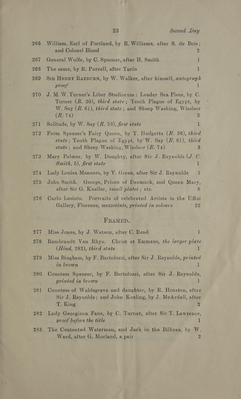 282 283 23 Second Day William, Earl of Portland, by R. Williams, after S. de Bois; and Colonel Blood 2 General Wolfe, by C. Spooner, after H. Smith 1 The same, by R. Purcell, after Turin 1 Sir Henry RAarpurn, by W. Walker, after himself, autograph proof, 1 J. M. W.Turner’s Liber Studiorum: Leader Sea Piece, by C. Turner (#. 20), third state; Tenth Plague of Egypt, by W. Say (&amp;. 61), third state; and Sheep Washing, Windsor (R. 74) 5 Solitude, by W. Say (2. 53), first state 1 From Spenser’s Fairy Queen, by T. Hodgetts (2. 36), third state; Tenth Plague of Egypt, by W. Say (#&amp;. 61), third state; and Sheep Washing, Windsor (R. 74) 3 Mary Palmer, by W. Doughty, after Sir J. Reynolds (J. C. Smith, 5), first state l Lady Louisa Manners, by V. Green, after Sir J. Reynolds 1 John Smith. George, Prince of Denmark, and Queen Mary, after Sir G. Kneller, small plates ; ete. 8 Carlo Lasinio. Portraits of celebrated Artists in the Uffizi Gallery, Florence, mezzotints, printed in colours a8 ' FRAMED. Miss Jones, by J. Watson, after C. Read 1 Rembrandt Van Rhyn. Christ at Emmaus, the larger plate (Hind, 282), third state 1 Miss Bingham, by F. Bartolozzi, after Sir J. Reynolds, printed in brown l Countess Spencer, by F. Bartolozzi, after Sir J. Reynolds, printed in brown 1 Countess of Waldegrave and daughter, by R. Houston, after Sir J. Reynolds; and John Keeling, by J. McArdell, after T. King 2 Lady Georgiana Fane, by C. Turner, after Sir T. Lawrence, proof before the title 1 The Contented Waterman, and Jack in the Bilboes, by W.
