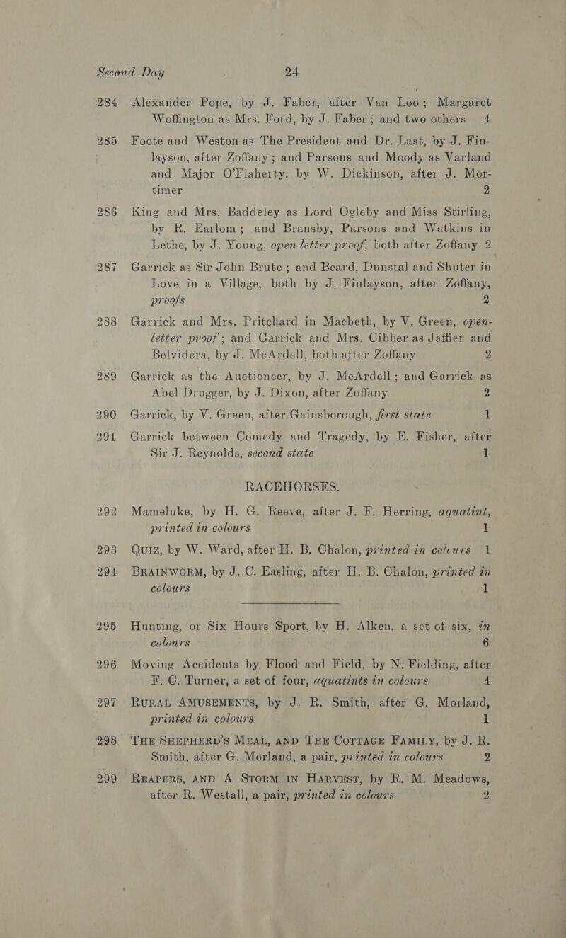 Alexander Pope, by J. Faber, after Van Loo; Margaret Woffington as Mrs. Ford, by J. Faber; and two others 4 Foote and Weston as The President and Dr. Last, by J. Fin- layson, after Zoffany ; and Parsons and Moody as Varland and Major O’Flaherty, by W. Dickinson, after J. Mor- timer 2 King and Mrs. Baddeley as Lord Ogleby and Miss Stirling, by R. Earlom; and Bransby, Parsons and Watkins in Lethe, by J. Young, open-letter proof, both after Zoffany 2 Garrick as Sir John Brute; and Beard, Dunstal and Shuter in Love in a Village, both by J. Finlayson, after Zoffany, proofs 2 Garrick and Mrs. Pritchard in Macbeth, by V. Green, open- letter proof; and Garrick and Mrs. Cibber as Jaffier and Belvidera, by J. McArdell, both after Zoffany 2 Garrick as the Auctioneer, by J. McArdell; and Garrick as Abel Drugger, by J. Dixon, after Zoffany 2 Garrick, by V. Green, after Gainsborough, first state 1 Garrick between Comedy and ‘Tragedy, by EK. Fisher, after Sir J. Reynolds, second state 1 RACEHORSES. Mameluke, by H. G. Reeve, after J. F. Herring, aquatint, printed in colours 1 Quiz, by W. Ward, after H. B. Chalon, printed in colours 1 BRAINWORM, by J. C. Easling, after H. B. Chalon, printed in colours 1 Hunting, or Six Hours Sport, by H. Alken, a set of six, in colours 6 Moving Accidents by Flood and Field, by N. Fielding, after F. C.. Turner, a set of four, aqguatints in colours 4 RuRAL AMUSEMENTS, by J. R. Smith, after G. Morland, printed in colours 1 THE SHEPHERD’S MEAL, AND THE CoTTAGE FAmMILy, by J. R. Smith, after G. Morland, a pair, printed in colours 2 REAPERS, AND A STORM IN Harvust, by R. M. Meadows, after R. Westall, a pair, printed in colours a