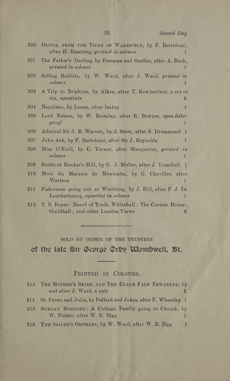 300 313 314 315 316 25 Second Day OLIVIA, FROM THE VICAR OF WAKEFIELD, by F. Bartolozzi, after H. Ramberg, printed in colours ] The Father’s Darling, by Freeman and Stadler, after A. Buck, printed in colours 1 Selling Rabbits, by W. Ward, after J. Ward, printed in colours 1 A Trip to Brighton, by Alken, after T. Rowlandson, a set of six, aquatints | 6 Napoleon, by Leney, after Isabey 1 Lord Nelson, by W. Bromley, after R. Bowyer, open-letter proof 1 Admiral Sir J. B. Warren, by J. Stow, after S. Drummond 1 John Ash, by F. Bartolozzi, after Sir J. Reynolds ] Miss O'Neill, by C. Turner, after Masquerier, printed in colours 1 Mort du Marquis de Montcalm, by G. Chevillet, after Watteau 1 Fishermen going out at Worthing, by J. Hill, after P. J. De Loutherbourg, aqguatint in colours i T. S. Boyes: Board of Trade, Whitehall ; The Custom House ; Guildhall ; and other London Views 6 SOLD BY ORDER OF THE TRUSTEES the late Sir George Orby Wombwell, Bt. PRINTED IN COLOURS. THE MOTHER’S BRIBE, AND THE CLEAN FACE REWARDED, by and after J. Ward, a pair 2 St. Preux and Julia, by Pollard and Jukes, after F. Wheatley 1 Sunpay Mornine: A Cottage Family going to Church, by W. Nutter, after W. R. Bigg 1 THE SAILOR’S ORPHANS, by W. Ward, after W. R. Bigg 1