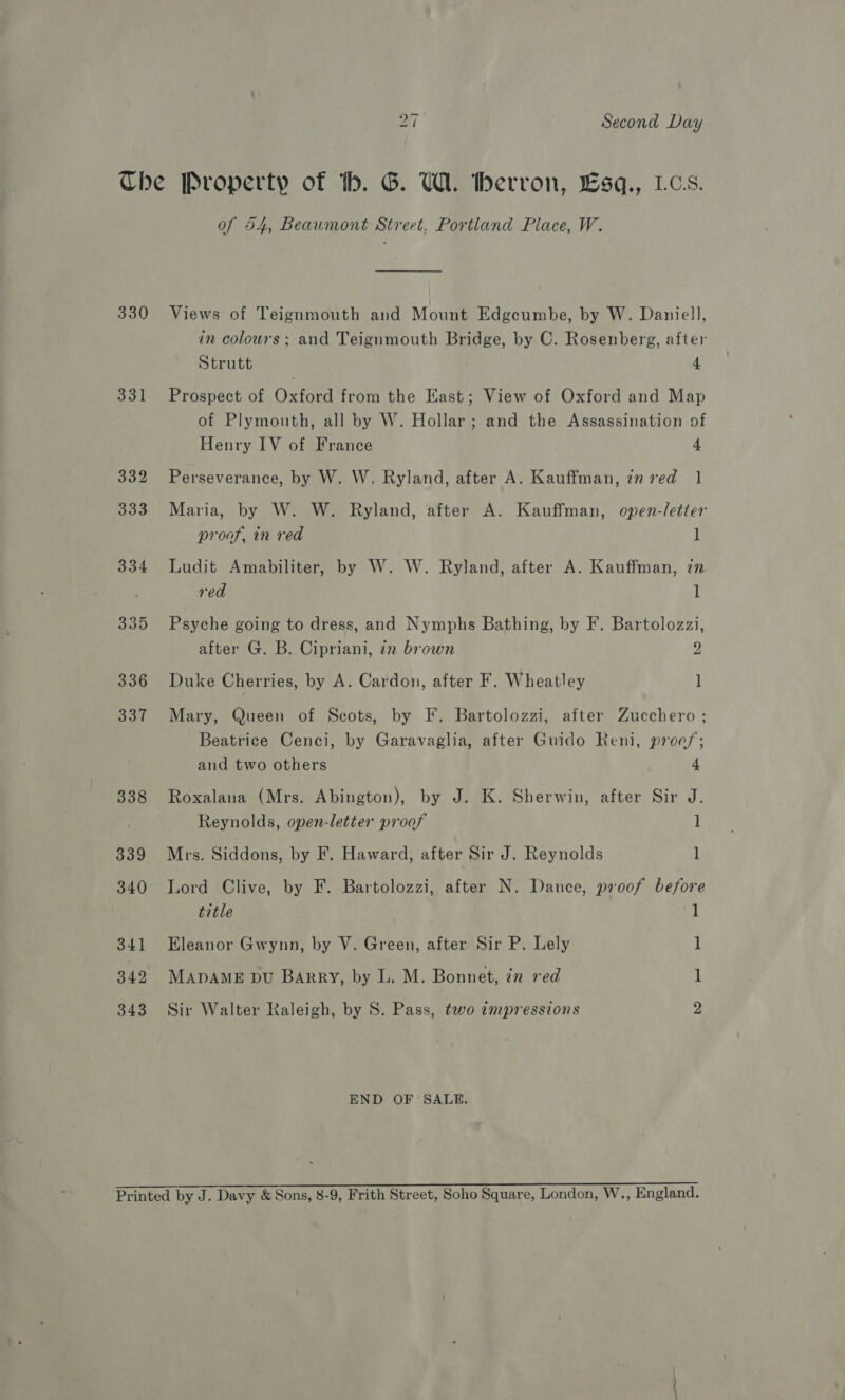 bo ~] Second Day 330 331 of 54, Beaumont Street. Portland Place, W. Views of Teignmouth and Mount Edgcumbe, by W. Daniell, in colours; and Teignmouth Bridge, by C. Rosenberg, after Strutt 4 Prospect of Oxford from the East; View of Oxford and Map of Plymouth, all by W. Hollar; and the Assassination of Henry IV of France 4 Perseverance, by W. W. Ryland, after A. Kauffman, inred 1 Maria, by W. W. Ryland, after A. Kauffman, open-letter proof, in red 1 Ludit Amabiliter, by W. W. Ryland, after A. Kauffman, in red 1 Psyche going to dress, and Nymphs Bathing, by F. Bartolozzi, after G. B, Cipriani, 72 brown 2 Duke Cherries, by A. Cardon, after F. Wheatley 1 Mary, Queen of Scots, by F. Bartolozzi, after Zucchero ; Beatrice Cenci, by Garavaglia, after Guido Reni, proofs; and two others 4 Roxalana (Mrs. Abington), by J. K. Sherwin, after Sir J. Reynolds, open-letter proof 1 Mrs. Siddons, by F. Haward, after Sir J. Reynolds l Lord Clive, by F. Bartolozzi, after N. Dance, proof before title Eleanor Gwynn, by V. Green, after Sir P. Lely MADAME bu Barry, by L. M. Bonnet, in red oOo —- — Sir Walter Raleigh, by S. Pass, two impressions END OF SALE.