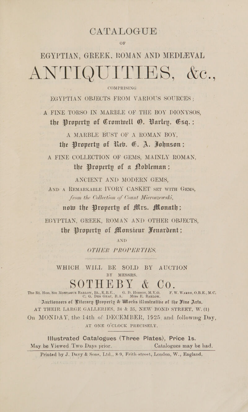 OF EGYPTIAN, GREEK, ROMAN AND MEDIEVAL ANTIQUITIES. C., . COMPRISING EGYPTIAN OBJECTS FROM VARIOUS SOURCES ; A FINE TORSO IN MARBLE OF THE BOY DIONYSOS, the Property of Cromivell O. Warley, Esq. ; A MARBLE BUST OF A ROMAN BOY, the Property of Leb. E&amp;. A. Johnson; A FINE: COLLECTION OF GEMS, MAINLY ROMAN, the jiroperty of a Nobleman ; ANCIENT AND MODERN GEMS, AND A REMARKABLE IVORY CASKET ser witH Gems, Strom the Collection af Count Mieroszewski, nolu the Property of Mrs. Moanath; EGYPTIAN, GREEK, ROMAN AND OTHER OBJECTS, the Property of Monsieur Fenardent ; AND OTHER PROPERTIES.  WHICH WILL BE SOLD BY AUCTION BY MESSRS. OT es Yo we 6. The Rt. Hon. Sir Monraeug BaRnow, Bt., K.B.E., G. D. Hopson, M.V.O. F. W. Warr8, O.B.E., M.C, CO. G. Dus Graz, B.A, Miss EK. BARLow. Auctioneers of Hiterary Property &amp; Works illustrative of the Fine Arts, AT THEIR LARGE GALLERIES, 34°&amp; 35, NEW BOND STREET, W. (1) On MONDAY, the 14th of DECEMBER, 1925, and rolleyes Day, AT ONE O'CLOCK PRECISELY, Illustrated Catalogues (Three Plates), Price ls. May be Viewed ‘Iwo Days prior. Catalogues may be had. Printed by J. Davy &amp; Sons, Ltd., 8-9, Frith-street, London, W., England, 