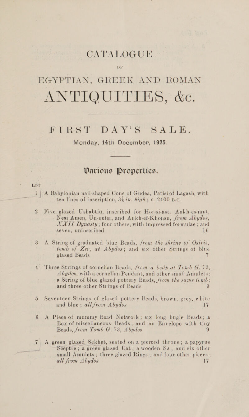 OF LOT eee a bd Cr oe VASES? dee!   Pies bee YY \Y Ss oe A. Monday, 14th December, 1925. Various Properties. A Babylonian nail-shaped Cone of Gudea, Patisi of Lagash, with ten lines of inscription, 34in. high; c. 2400 B.c. Five glazed Ushabtiu, inscribed for Hor-si-ast, Ankh-es-mut, - Nesi Amen, Un-nefer, and Ankh-ef-Khonsu, 70m Abydos, A AXLT Dynasty; four others, with impressed formulae ; and seven, uninseribed 16 A String of graduated blue Beads, from the shrine of Osiris, tomb of Zer, at Abydos; and six other Strings of blue glazed Beads 7 Three Strings of cornelian Beads, from a body at Tiemb G. 738, Abydos, witha cornelian Pendant, and other smal] Amulets; a String of blue glazed pottery Beads, from the same teml , and three other Strings of Beads 9 Seventeen Strings of glazed pottery Beads, brown, grey, white and blue; all from Abydos hi A Piece of mummy Bead Network; six long bugle Beads; a Box of miscellaneous Beads; and an Envelope with tiny Beads, from Tomb G. 73, Abydos 9 A green glazed Sekhet, seated on a pierced throne; a papyrus Sceptre; a green glazed Cat; a wooden SA; and six other small Amulets; three glazed Rings; and four other pieces ; all from Abydos ie