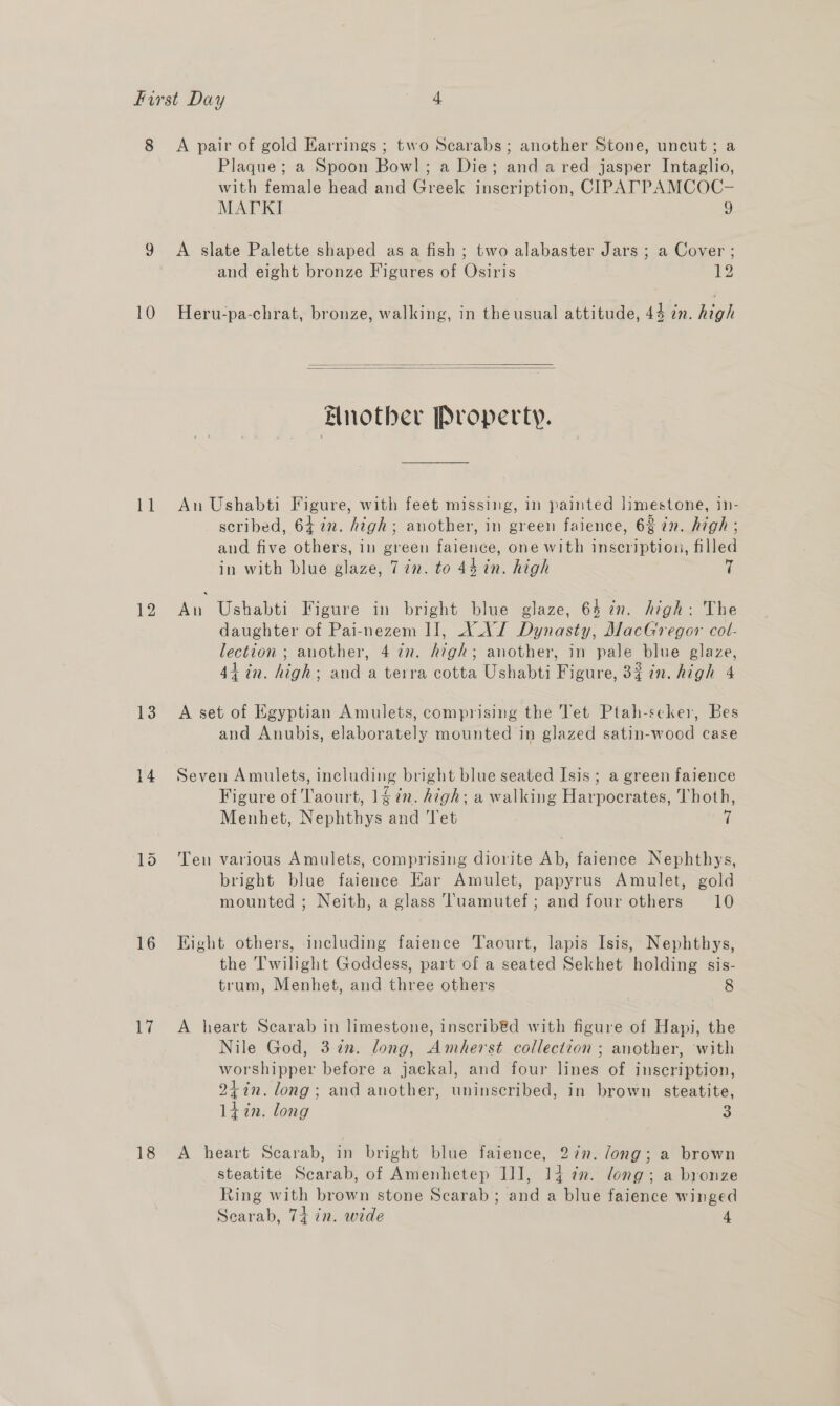 8 Plaque; a Spoon Bowl; a Die; and a red jasper Intaglio, with female head and Greek inscription, CIPATPAMCOC- MATKI J 10 ie 12 13 14 16 17 18 and eight bronze Figures of Osiris 12 Heru-pa-chrat, bronze, walking, in the usual attitude, 44 in. high   Elnother Property. An Ushabti Figure, with feet missing, in painted limestone, in- scribed, 64 in. high; another, in green faience, 6% @n. high ; and five others, in green falence, one with inscription, filled in with blue glaze, 7in. to 44 in. high An Ushabti Figure in bright blue glaze, 64 in. high: The daughter of Pai-nezem I], XAJ Dynasty, MacGregor col- lection ; another, 4 in. high; another, in pale blue glaze, 44-in. high; anda terra cotta Ushabti Figure, 3% in. high 4 A set of Egyptian Amulets, comprising the Tet Ptah-seker, Bes and Anubis, elaborately mounted in glazed satin-wood case Seven Amulets, including bright blue seated Isis; a green faience Figure of Taourt, 14 in. high; a walking Harpocrates, Thoth, Menhet, Nephthys and Tet i Ten various Amulets, comprising diorite Ab, faience Nephthys, bright blue faience Ear Amulet, papyrus Amulet, gold mounted ; Neith, a glass Tuamutef; and four others 10 Eight others, including faience Taourt, lapis Isis, Nephthys, the Twilight Goddess, part of a seated Sekhet holding sis- trum, Menhet, and three others 8 A heart Scarab in limestone, inscribéd with figure of Hapi, the Nile God, 3 in. long, Amherst collection ; another, with worshipper before a jackal, and four lines of inscription, 24in. long; and another, uninscribed, in brown steatite, liin. long 3 A heart Scarab, in bright blue faience, 27”. /ong; a brown steatite Scarab, of Amenhetep IJ], 14 7m. long; a bronze Ring with brown stone Scarab; and a blue faience winged