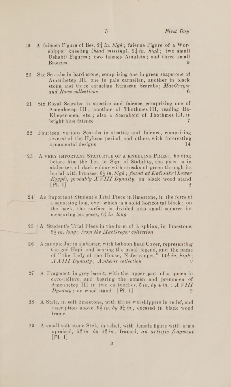as, 20 bo bo 23 a1 28 5 First Day A faience Figure of Bes, 2%7n. high; faience Figure of a Wor- shipper kneeling (head missing), 247n. high; two small Ushabti Figures ; two faience Amulets; and three small Bronzes 9 Six Scarabs in hard stone, comprising One in green soapstone of Amenhetep III, one in pale carnelian, another in black stone, and three carnelian Ktruscan Scarabs; MacGregor and Rowe collections 6 Six Royal Scarabs in steatite and faience, comprising one of Amenhetep III; another of Thothmes II], reading Ra- Kheper-men, etc.; also a Scaraboid of Thothmes IJ], in bright blue faience fs Fourteen various Scarabs in steatite and faience, comprising several of the Hyksos period, and others with interesting ornamental designs 14 A VERY IMPORTANT STATUETTE OF A KNEELING PRIEST, holding before him the Tet, or Sign of Stability, the piece is in alabaster, of dark colour with streaks of green through its burial with bronzes, 64 in. high; found at Kafrsakr (Lower an probably X VIII Dynasty, on black wood stand Pl. | 9 at An important Student’s ‘l'rial Piece in limestone, in the form of a squatting lion, over which is a solid horizontal block ; on the back, the surface is divided into small squares for measuring purposes, 6% 7n. long A Student’s Trial Piece in the form of a sphinx, in limestone, 84 in. long; from the MacGregor collection A canopicJar in alabaster, with baboon head Cover, representing the god Hapi, and bearing the usual legend, and the name of “the Lady of the House, Nefer-renpet,” 144 in. high; AX XITI Dynasty; Amherst collection 4 A Fragment in grey basalt, with the upper part of a queen in cavo-relievo, and bearing the nomen and prenomen of Amenhetep III in two cartouches, 5in. by 4in.; X VIIT Dynasty ; on wood stand [Pl. 1] y A Stele, in soft limestone, with three worshippers in relief, and inscription above, 94 in. by 947n., encased in black wood frame A small soft stone Stele in relief, with female figure with arms ia 5iin. by 4%in., framed, an artistic fragment Pi! B