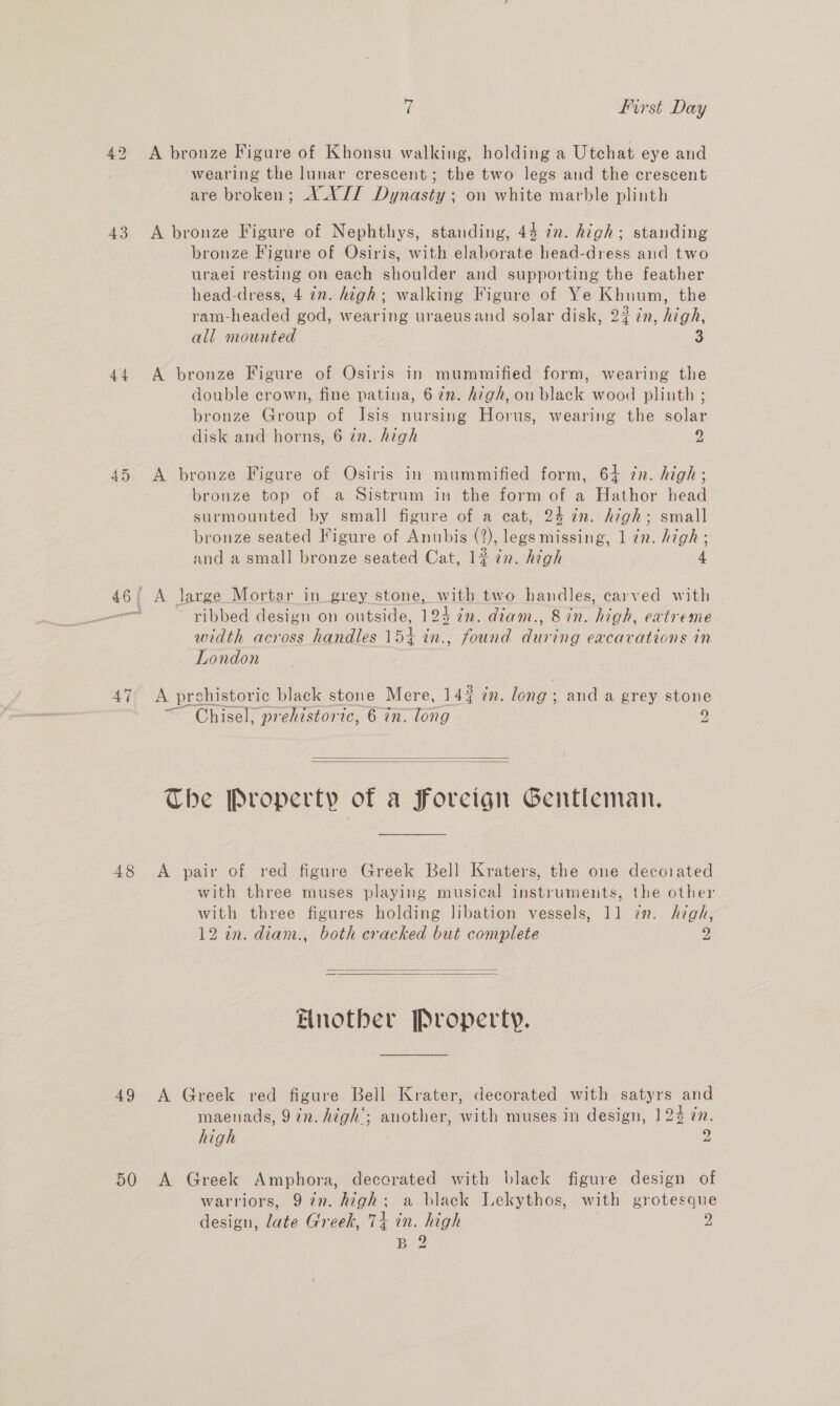 ‘| First Day 42 &lt;A bronze Figure of Khonsu walking, holding a Utchat eye and wearing the lunar crescent; the two legs and the crescent are broken; XXII Dynasty; on white marble plinth 43 A bronze Figure of Nephthys, standing, 44 zn. high; standing bronze Figure of Osiris, with elaborate head-dress and two urael resting on each shoulder and supporting the feather head-dress, 4 72. high; walking Figure of Ye Khnum, the ram-headed god, wearing uraeusand solar disk, 23 in, high, all mounted 3 44 A bronze Figure of Osiris in mummified form, wearing the double crown, fine patina, 6 7n. high, on black wood plinth ; bronze Group of Isis nursing Horus, wearing the solar disk and horns, 6 zn. high 2 45 A bronze Figure of Osiris in mummified form, 64 zn. high; bronze top of a Sistrum in the form of a Hathor head surmounted by small figure of a cat, 24 7n. high; small bronze seated Figure of Anubis (2), legs missing, 1 7n. high ; and a small bronze seated Cat, 1# in. high 4 46/ A large Mortar in grey stone, with two handles, carved with or ribbed design on outside, 124 in. diam., 8 in. high, eatreme ‘dth across handles 15+ @ d dure cavatt width across handles 4 in., found during excavations in London 47 &lt;A prshistoric black stone Mere, 147 in. long; and a grey stone ~ Chisel, prehistoric, 6 in. long 9   The Property of a Foreign Gentleman. 48 A pair of red figure Greek Bell Kraters, the one decorated with three muses playing musical instruments, the other with three figures holding libation vessels, 11 zn. high, 12 7n. diam., both cracked but complete 2   Hnotber Property. 49 A Greek red figure Bell Krater, decorated with satyrs and maenads, 9 in. high’; another, with muses in design, 124 én. high 2 50 A Greek Amphora, decorated with black figure design of warriors, 97n. high; a black Lekythos, with grotesque design, late Greek, 74 in. high 2 B 2