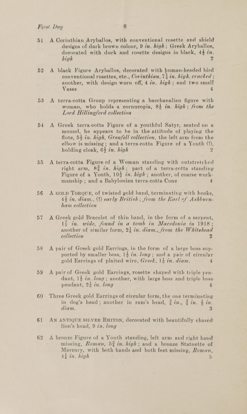 52 53 D4 DD 56 57 58 59 60 61 62 designs of dark brown colour, 9 in. high; Greek Aryballos, decorated with duck and rosette designs in black, 44 in. high 4 A black Figure Aryballos, decorated with aia -headed bird conventional rosettes, etc., Corinthian, 7+ in. high, cracked ; another, with design worn off, 4 a7. highs and two wall Vases | 4 A terra-cotta Group representing a bacchanalian figure with woman, who holds a cornucopia, 83 in. high; from the Lord Hillingford collection A Greek terra-cotta Figure of a youthful Satyr, seated on a mound, he appears to be in the attitude of playing the flute, 54 in. high, Grenfell collection, the left arm from the elbow is missing; and a terra-cotta Figure of a Youth (%), holding cloak, 64 in. high Cp A terra-cotta Figure of a Woman standing with outstretched right arm, 8% in. Aigh; part of a terra-cotta standing Figure of a Youth, 104 in. high; another, of coarse work- manship ; and a Babylonian terra-cotta Cone 4 A GOLD TORQUE, of twisted gold hand, terminating with hooks, 44 in. diam., (2) early British; from the Karl ef Ashburn- ham collection A Greek gold Bracelet of thin band, in the form of a serpent,. 1% in. wide, found in a tomb in Macedonia in 1918; donne: of similar form, 24 in. diam. pe the Whitehead collection z A pair of Greek gold Earrings, in the form of a large boss sup- ported by smaller boss, 14 in. long; and a pair of circular gold Earrings of plaited wire, Greek, 14 in. diam. 4 A pair of Greek gold Earrings, rosette shaped with triple pen- dant, 14 in. long; another, with large boss and triple boss: pendant, 24 in. lohg 4 Three Greek gold Earrings of circular form, the one terminating: in dog’s head; another in ram’s head, $#7n., # in. 4 an. diam. 3: AN ANTIQUE SILVER RHITON, decorated with beautifully chased lion’s head, 9 in. long A bronze Figure of a Youth standing, left arm and right band missing, Roman, 52 in. high; and a bronze Statuette of otal with both hands and both feet missing, Roman, -an. high a