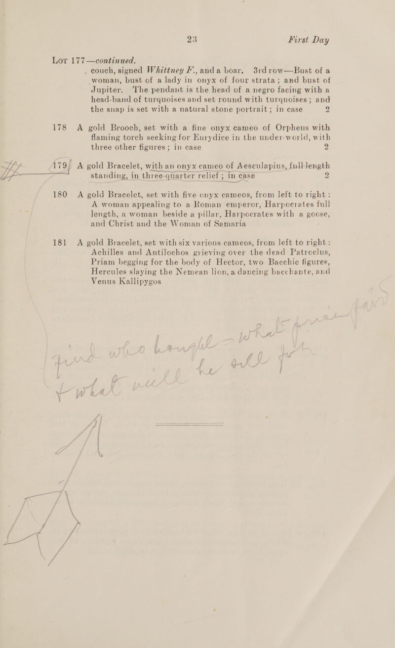 Lor 177—continued. . couch, signed Whittiney #., anda boar, 3rdrow—Bust of a woman, bust of a lady in onyx of four strata; and bust of Jupiter. The pendant is the head of a negro facing with a head-band of turquoises and set round with turquoises; and the snap is set with a natural stone portrait ; in case 2, 178 &lt;A gold Brooch, set with a fine onyx cameo of Orpheus with flaming torch seeking for Eurydice in the under-world, with three other figures; in case 2 Vy, 179; A gold Bracelet, with an onyx cameo of Aesculapius, full length i7~y La eee y z Pata peati etna ~ : OS aera standing, in three-quarter relief ; 1n case 2 180 A gold Bracelet, set with five onyx cameos, from left to right: A woman appealing to a Roman emperor, Harpocrates full length, a woman beside a pillar, Harpocrates with a goose, and Christ and the Woman of Samaria 181 A gold Bracelet, set with six various cameos, from left to right : Achilles and Antilochos grieving over the dead Patroclus, Priam begging for the body of Hector, two Bacchic figures, Hercules slaying the Nemean lion, a dancing bacchante, and Venus Kallipygos A’  