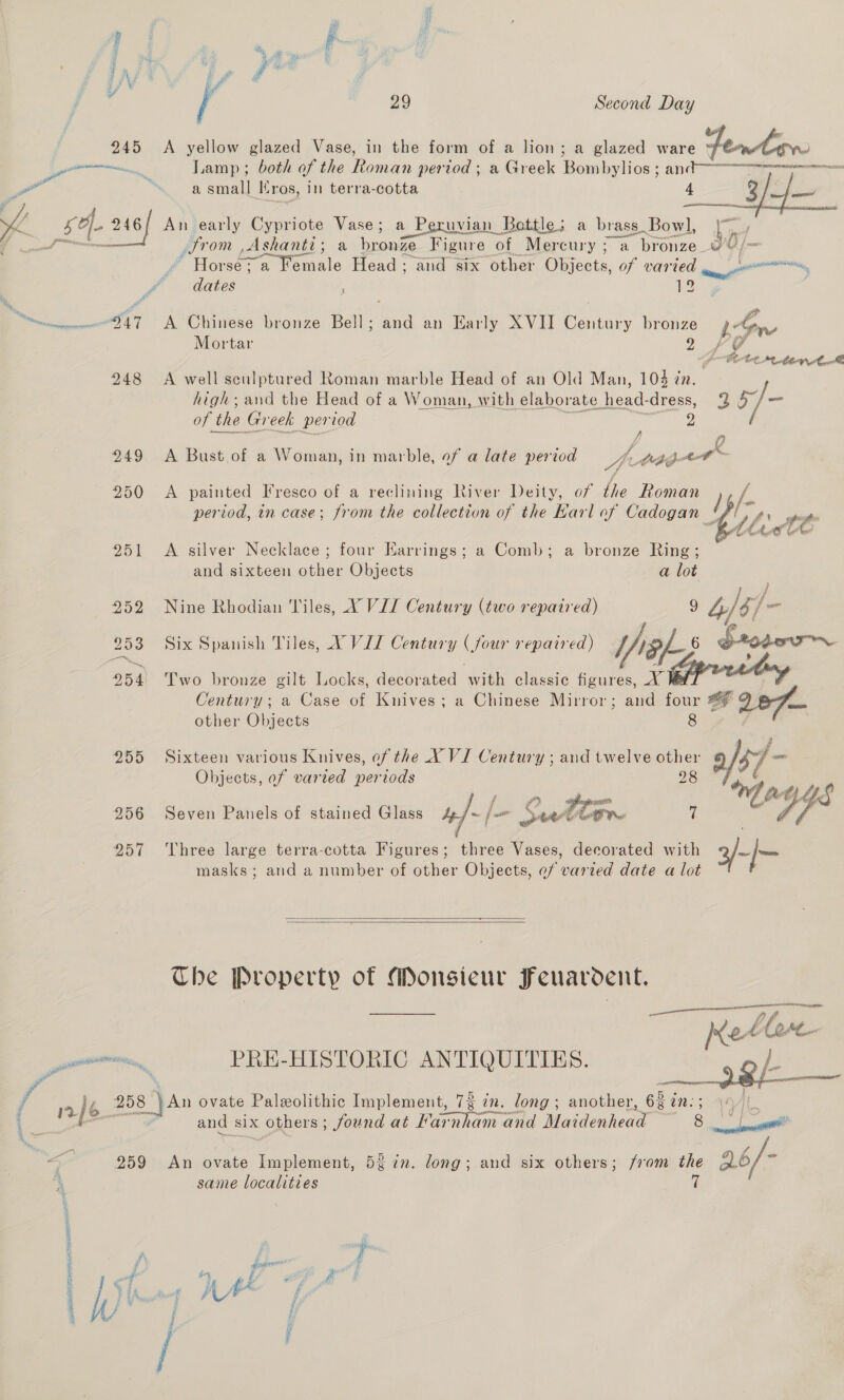 Pl i dy i Lae: ee i, | if 29 Second Day 245 <A yellow glazed Vase, in the form of a lion; a glazed ware fentaw Sn Lamp ; both of the Roman period ; a Greek Bombylios ; an@-—e ‘ a small ros, in terra-cotta 4 3 a  he cP 246/ An early Cypriote Vase; a r Peruvian Bottle; a brass. Bowl, |). | we Serre ws) (ee ee fin Ashanti; a bronze Figure of Mercury; a ne bice: yu / Hoe a Female Head; and six other Objects, of ee “ ecuatiny, dates h vemmweD47 A Chinese bronze Bell; en an Karly XVII Century bronze be ia Mortar 2 +f VY bo Cet, Pahl Maar 248 <A well sculptured Roman marble Head of an Old Man, 104 én. high; and the Head of a Woman, with elaborate. head- cress, vi: 35] of th the Greek period J 249 A Bust of a Woman, in marble, of a late period A » Aebip- a! 250 <A painted Fresco of a reclining River Deity, of the Roman ) period, in case; from the collection of the Karl of Cadogan 'f' 251 A silver Necklace ; four Earrings; a Comb; a bronze Ring; and sixteen other Objects a lot 252 Nine Rhodian Tiles, XY VII Century (two repaired) 3 4y/ lg as 253 Six Spanish Tiles, Y VIZ Century (jour repaired) Yikes ie 254 Two bronze gilt Locks, decorated with classic figures, Century; a Case of Knives; a Chinese Mirror; and four 6 2e7 other Objects 255 Sixteen various Knives, of the X VI Century ; and twelve other a/37. . Objects, of varied periods  956 Seven Panels of stained Glass = jaw Ke vy, ’ a i ae wee 957 Three large terra-cotta Figures; three Vases, decorated with 3/~)— masks; and a number of other Objects, ef varted date a lot   Che Property of Monsieur Ffeuardent. Met Unpe- Pr uiitinn PRE-HISTORIC ANTIQUITIES. sa: i‘ 2/6. 258 Jan ovate Paleolithic Implement, 73 in. long ; another, 634 an vai ait and six others; found at Lar mham and Maidenhead 8 a wie 259 An ovate Tene 5% in. long; and six others; from the 26/- . same localities 7 dy er nite” OER AIEE SEALE %&amp;, each —~ — Se s “Oe, es