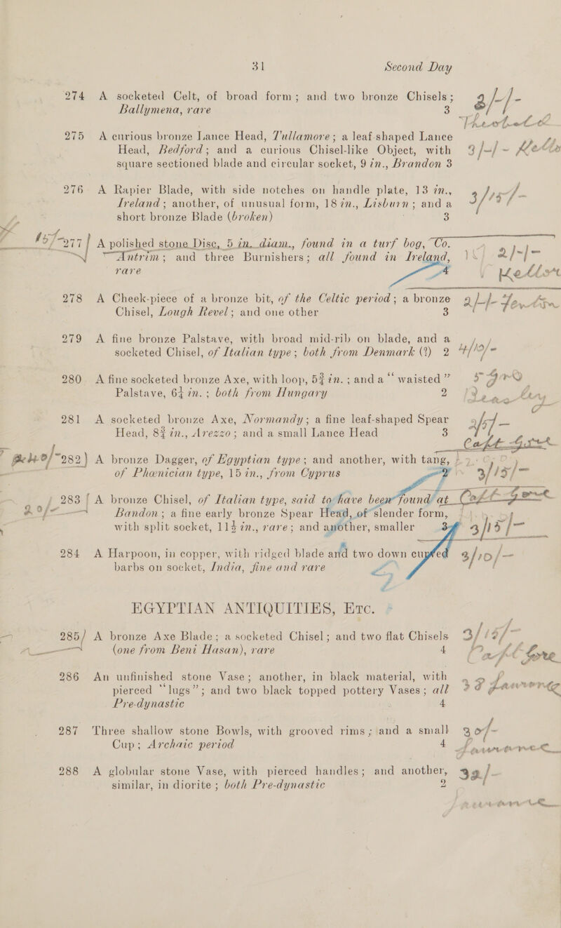 Ballymena, rare ak: : 275 A curious bronze Lance Head, 7'ullamore; a leaf-shaped Lance > 4 Head, Redford; and a curious Chisel-like Object, with % /+/ ~ &amp; Cs square sectioned blade and circular soeket, 972., Brandon 3 276 A Rapier Blade, with side notches on handle plate, 13 in., 3 /157- Lreland ; another, of unusual form, 187n., Lisburn; anda ’ vy short bronze Blade (broken) &amp; Ege” yi —Dntrim: and eines Ponnetien all found in Ireland, |< 2/~|- vare ; tk smth 278 A Cheek-piece of a bronze bit, of the Celtic period; a bronze abe Fe oy Chisel, Lough Revel; and one other =  279 A fine bronze Palstave, with broad mid-rib on blade, and a yy, socketed Chisel, of [idan type; both from Ce (3) 2 4/19 280 A fine socketed bronze Axe, with loop, 5%7n.; anda waisted ” > 7 rm Palstave, 64 7n.; both from Hungary ae Cee Pins 281 <A socketed bronze Axe, Normandy; a fine leaf-shaped Spear Head, 8% in., Avegzo; and a small Lance Head 3     of Phenician type, 15in., from Cyprus 4 Bandon ; a fine early bronze Spear Head, of slender form, with sent socket, 11d 7n., rare; and another, smaller barbs on socket, Jndza, ire ae rare 2. HGYPTIAN ANTIQUITIES, Erc. 285) A bronze Axe Blade; a socketed Chisel; and two flat Chisels 3/137 — (one from Beni Hasan), rare 4 MY Af : X\ “~ 7 i = 286 An unfinished stone Vase; another, in black material, with a unos pierced “lugs”; and two black topped pottery Vases; all ge ree Pre-dynastic dy 4, 287 Three shallow stone Bowls, with grooved rims; and a small 3 o/- Cup; Archaic period 4 f ena tenk,. 288 <A globular stone Vase, with pierced handles; and another, 32./- similar, in diorite ; both Pre-dynastic 2
