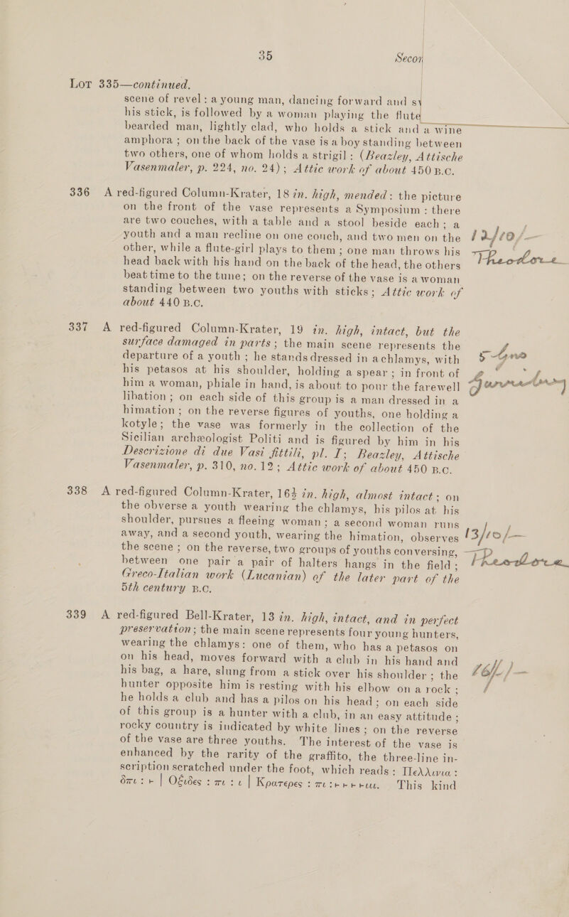 Lot 335—continued. scene of revel: a young man, dancing forward and sy his stick, is followed by a woman playing the Huatas oo | bearded man, lightly clad, who holds a stick and a wine amphora ; on the back of the vase is a boy standing between two others, one of whom holds a strigil : (Beazley, Attische Vasenmaler, p. 224, no. 24): Attic work of about 450 B.C.  336 A red-figured Column-Krater, 18 in. high, mended: the picture on the front of the vase represents a Symposium : there are two couches, with a table and a stool beside each: a se sad youth and aman recline on one couch, and two men on the fay £0 f- : other, while a flute-girl plays to them ; one man throws his +7 f head back with his hand on the back of the head, the others Fheodore_ beat time to the tune; on the reverse of the vase is a Woman standing between two youths with sticks; Attic work of about 440 B.c. 337 A red-figured Column-Krater, 19 én. high, intact, but the surface damaged in parts; the main scene represents the departure of a youth ; he stands dressed in achlamys, with his petasos at his shoulder, holding a spear ; in front of him a woman, phiale in hand, is about to pour the farewell libation ; on each side of this group is a man dressed in a himation ; on the reverse figures of youths, one holding a kotyle; the vase was formerly in the collection of the Sicilian archeologist Politi and is figured by him in his Deserizione di due Vasi fittilt, pl. I; Beazley, Attische Vasenmaler, p. 310, no.12: Attic work of about 450 B.c.  338 A red-figured Column-Krater, 164 in. high, almost intact: on the obverse a youth wearing the chlamys, his pilos at his shoulder, pursues a fleeing woman ; a second woman runs i away, and a second youth, wearing the himation, observes [3 co the scene ; on the reverse, two groups of youths conversing, between one pair a pair of halters hangs in the field; ina | Greco-Italian work (Lucanian) of the later part of the 5th century 8.0. 339 A red-figured Bell-Krater, 13 in. high, entact, and in perfect preservation; the main scene represents four young hunters, wearing the chlamys: one of them, who has a petasos on on his head, moves forward with a club in his handand HM) his bag, a hare, slung from a stick over his shoulder ; the Lbfe/ ue hunter opposite him is resting with his elbow on a rock : / he holds a elub and has a pilos on his head ; on each side of this group is a hunter with a club, in an easy attitude ; rocky country is indicated by white lines; on the reverse of the vase are three youths. The interest of the vase is enhanced by the rarity of the graffito, the three-line in- scription scratched under the foot, which reads: TlfeAAuna : Su: + | Okides s rec | Koarepes : mere etree... This kind