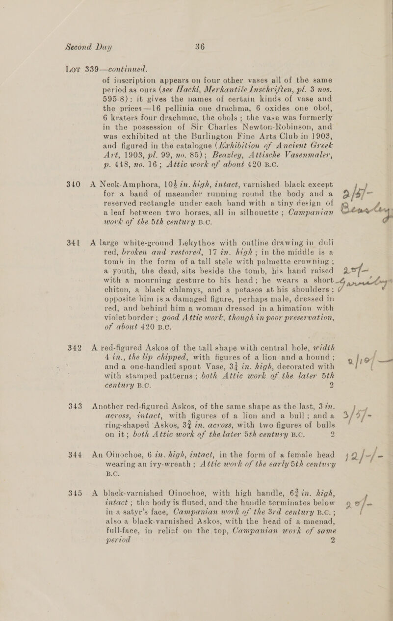 340 341 342 343 344 345 of inscription appears on four other vases all of the same period as ours (see Hackl, Merkantile Inschriften, pl. 3 nos. 595-8): it gives the names of certain kinds of vase and the prices —16 pellinia one drachma, 6 oxides one obol, 6 kraters four drachmae, the obols ; the vase was formerly in the possession of Sir Charles Newton-Robinson, and was exhibited at the Burlington Fine Arts Club in 1908, and figured in the catalogue (vxrhibition of Ancient Greek Art, 1903, pl. 99, no. 85); Beazley, Attische Vasenmaler, p. 448, no. 16; Attic work of about 420 B.c. A Neck-Amphora, 104 in. high, intact, varnished black except for a band of maeander running round the body and a reserved rectangle under each band with a tiny design of a leaf between two horses, all in silhouette ; Campanian work of the 5th century B.c. A large white-ground Lekythos with outline drawing in duli red, broken and restored, 17 in. high; in the middle is a tomb in the form of a tall stele with palmette crowning ; a youth, the dead, sits beside the tomb, his hand raised with a mourning gesture to his head; he wears a _ short chiton, a black chlamys, and a petasos at his shoulders ; opposite him is a damaged figure, perhaps male, dressed in red, and behind him a woman dressed in a himation with violet border ; good Attic work, though in poor preservation, of about 420 B.C. A red-figured Askos of the tall shape with central hole, width 4in., the lip chipped, with figures of a lion and a hound ; and a one-handled spout Vase, 34 in. high, decorated with with stamped patterns ; both Attic work of the later 5th century B.C. : 2 Another red-figured Askos, of the same shape as the last, 3 77. across, intact, with figures of a lion and a bull; anda ring-shaped Askos, 3% in. across, with two figures of bulls on it; both Attic work of the later 5th century B.C. 2 An Oinochoe, 6 in. high, intact, in the form of a female head wearing an ivy-wreath; Atéice work of the early 5th century iB.Cs A black-varnished Oinochoe, with high handle, 6%¢n. high, intact ; the body is fluted, and the handle terminates below in a satyr’s face, Campanian work of the 3rd century B.C. ; also a black-varnished Askos, with the head of a maenad, full-face, in religf on the top, Campanian work of same period 2 9/s7- go * | x4 ies Sp ) s f 1a/-f- Ee f L