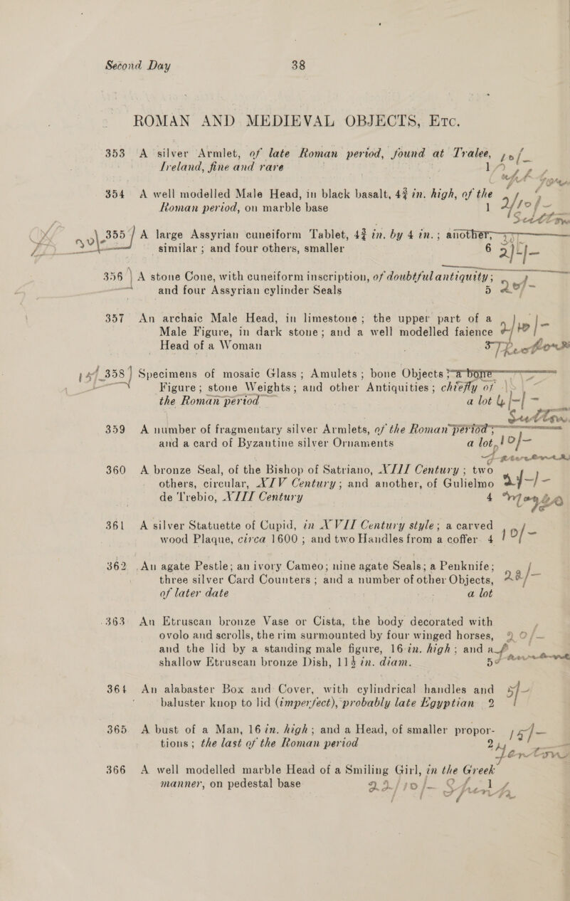 ROMAN AND. MEDIEVAL OBJECTS, Evo. 353 A silver Armlet, of late Roman period, Sound at Tralee, pol Ireland, fine Mv rare ty , eg é F Opt 354 <A well modelled Male Head, in black basalt, 42 iz. ci. of oe 7 ! Roman period, on marble base 1 fs sal de i a Settiw y v\ Fee A large Assyrian cuneiform Tablet, 435 in. by 4 in. ; another, 37-7 % Vv : wo i : similar ; and four others, smaller 6 2)+/- N CR 356 | A stone Cone, with cuneiform inscription, of doubtfulantiquity ; r | 7 and four Assyrian cylinder Seals 5 Male Figure, in dark stone; and a well modelled faience d- 357 An archaic Male Head, in limestone; the upper part of a / |- _ Head of a Woman | ie  144 358] Specimens of mosaic Glass ; Amulets ; bone Objects bore agit. Figure; stone Weights ; ane other  Antiquities’; chiefly of 1 . the Roman pertod — | | a lot &amp; ae Bei 359 A wieibar of fragmentary silver Ar iilete, of the Roman Pate and a card of Byzautine silver Ornaments a lot., eh ~4- tere Bort A, 360 <A bronze Seal, of the Bishop of Satriano, YJ/I Century ; two others, circular, XJV Century; and another, of Gulielmo ay-)- de Lrebio, NUL Century 4 “1 -9Le 361 A silver Statuette of Cupid, in XVIT Century style; a carved o/- wood Plaque, cerca 1600 ; and two Handles from a coffer 4 l 362 pie agate Pestle: an ivory Cameo; nine agate RPE a Penknife; / three silver Card Counters ; ant a number of other Objects, Qo, a of later date ; ae a lot .363 An Etruscan bronze Vase or Cista, the body decorated with | ovolo and scrolls, the rim surmounted by four winged horses, 9 0 /~ and the lid by a standing male igure, 16-tn. high; and “f, = shallow Etruscan bronze Dish, 114 7. diam. Me a 364 An alabaster Box and: Cover, with cvinericed ate and 5} baluster knop to lid user foea ‘probably late Egyptian 2 365 <A bust of a Man, 16 in. high; and a Head, of smaller propor- 14] - tions ; the last of the Roman period 24 — ~H~entyve 366 A well modelled marble Head of a Smiling Girl, m the Greek: manner, on pedestal base 2.3./ 70 pat, ee j a aw 4 en “a9 4 ~ / F Ay