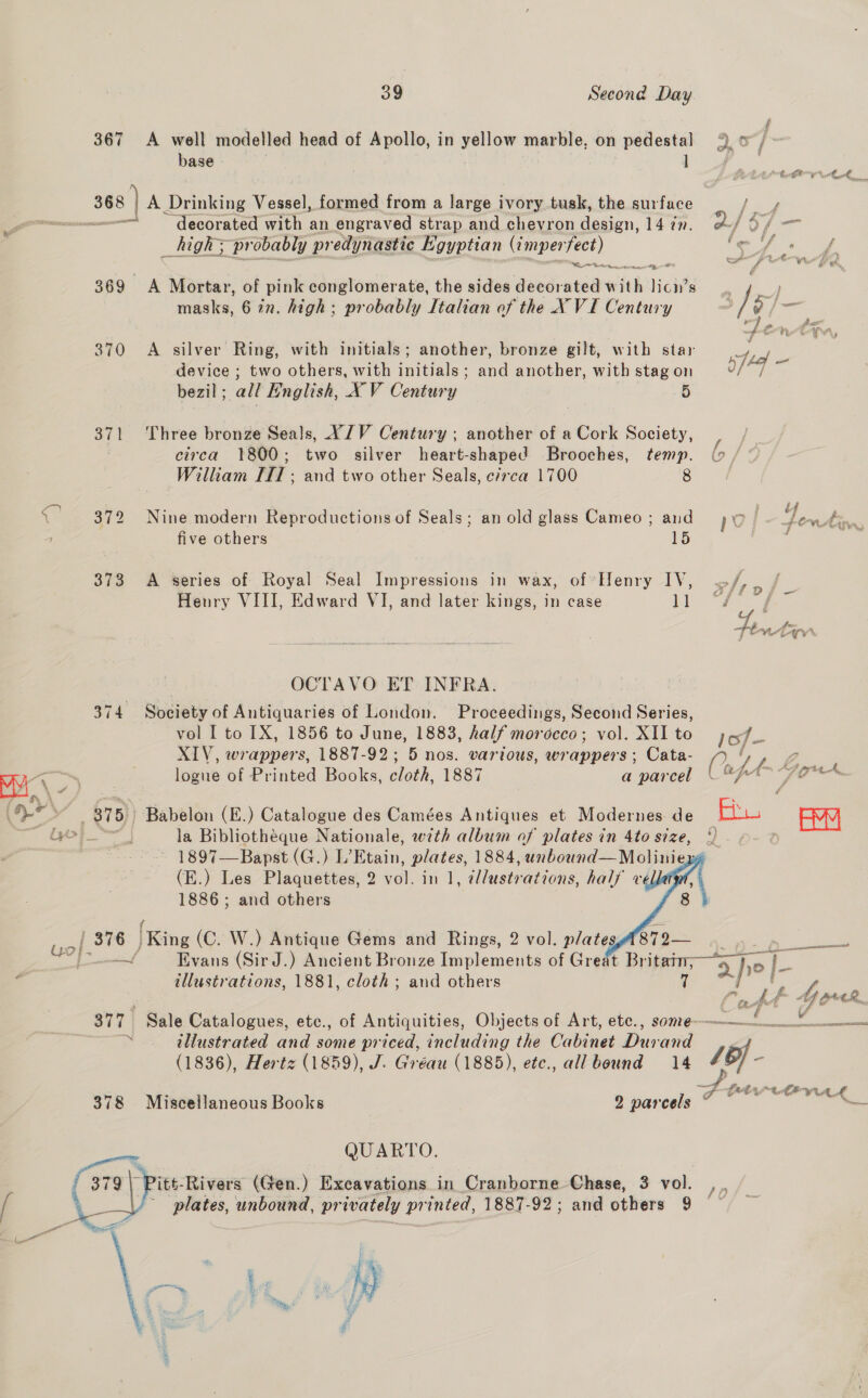  367 &lt;A well modelled head of Apollo, in vigiae marble, on pedestal base | ] —— | decorated with an engraved strap and chevron design, 14 7n. _high&gt; probably predynastic Kgyptian (impen oe 369 A Mortar, of pink conglomerate, the sides deedvated with liew 8 masks, 6 in. high: probably Italian of the X VI Century 370 A silver Ring, with initials; another, bronze gilt, with star device ; two others, with initials; and another, with stag on bezil; all English, XV Century 5 371 Three bronze Seals, YIV Century ; another of a Cork Society, circa 1800; two silver heart-shaped Brooches, temp. William [fl ; and two other Seals, c/rca 1700 8 372 Nine modern Reproductions of Seals; an old glass Cameo ; and five others 15 373 &lt;A series of Royal Seal Impressions in wax, of Henry IV, Henry VIII, Edward VI, and later kings, in case 1]  OCTAVO ET INFRA. 374 Society of Antiquaries of London. Proceedings, Sédoiid Series, vol I to IX, 1856 to June, 1883, half morocco; vol. XII to XIV, wrappers, 1887-92; 5 nos. various, wrappers: Cata- logue of Printed Books, cloth, 1887 a parcel 1897—Bapst (G.) L’Etain, plates, 1884, unbound—Molinie (E.) Les Plaquettes, 2 vol. in 1, e//ustrations, half vellat 1886 ; and others | | 376 [King (C. W.) Antique Gems and Rings, 2 vol. plates 879— one f Evans (Sir J.) Ancient Bronze Implements of Great Britamm;— illustrations, 1881, cloth ; and others 7 377 Sale Catalogues, etc., of Antiquities, Objects of Art, ete., some~ . illustrated and some priced, including the Cabinet Dus: and (1836), Hertz (1859), J. Gréau (1885), etc., allbound 14 378 Miscellaneous Books 2 parcels QUARTO. itt-Rivers (Gen.) Exeavations in Cranborne Chase, 3 vol. plates, unbound, privately printed, 1887-92; and others 9 “he My, ¢ My    Sf 4) fy wi ae a oe ae } rd vr, si LO f om / a £ 6, ie Ae toa ff Labia Eh. é /§ Ive F i he be wwf wT hal — Paes 7 me eee Lae / \ nah CHR qui J / y — seh f 4 a 4 Fad wal Ei SOWA o-