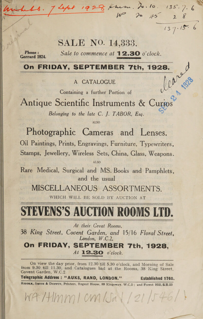  aoe lve Sale to commence at 12.80 o'clock. On FRIDAY, SEPTEMBER 7th, 1928, a Nu A CATALOGUE (0 iY % Containing a further Portion of : Q BE ose Scientific Instruments &amp; Cugps Belonging to the late C. J. TABOR, Esq. ALSO 'Phétocraphic Cameras and Lenses. Oil Paintings, Prints, Engravings, Furniture, Typewriters, Stamps, Jewellery, Wireless Sets, China, Glass, Weapons. ALSO Rare “Medical Surgical and MS. Books and Pamphlets, and the usual _ MISCELLANEOUS ASSORTMENTS. WHICH WILL BE SOLD BY AUCTION AT STEVENS’S AUCTION ROOMS LTD. At thet Great Rooms, 38 King Street, Covent Garden, and 15/16 Floral Street, London, W.C.2, On FRIDAY, SEPTEMBER 7th, 1928, At 12.30 o'clock.   On view the day prior, from 12.30 till 5.30 o’clock, and Morning of Sale from 9.30 till 11.30, and Catalogues had at the Rooms, 38 King. Street, Covent Garden, W.C.2. Telegraphic Address : “AUKS, RAN D, LONDON.’’ Established 1760. Re cS TO eR Rippie, Smitu &amp; Durrus, Printers, Regent House, 89 Kingsway, W.C.2; and Forest Hill; S.B.23 by Py) , ; h a % iy f fr ~/| ANAL J} f{ ff) | Ma ye t ; { Fd : ae ; ' } sg f bg i \y ¥ § ‘ i