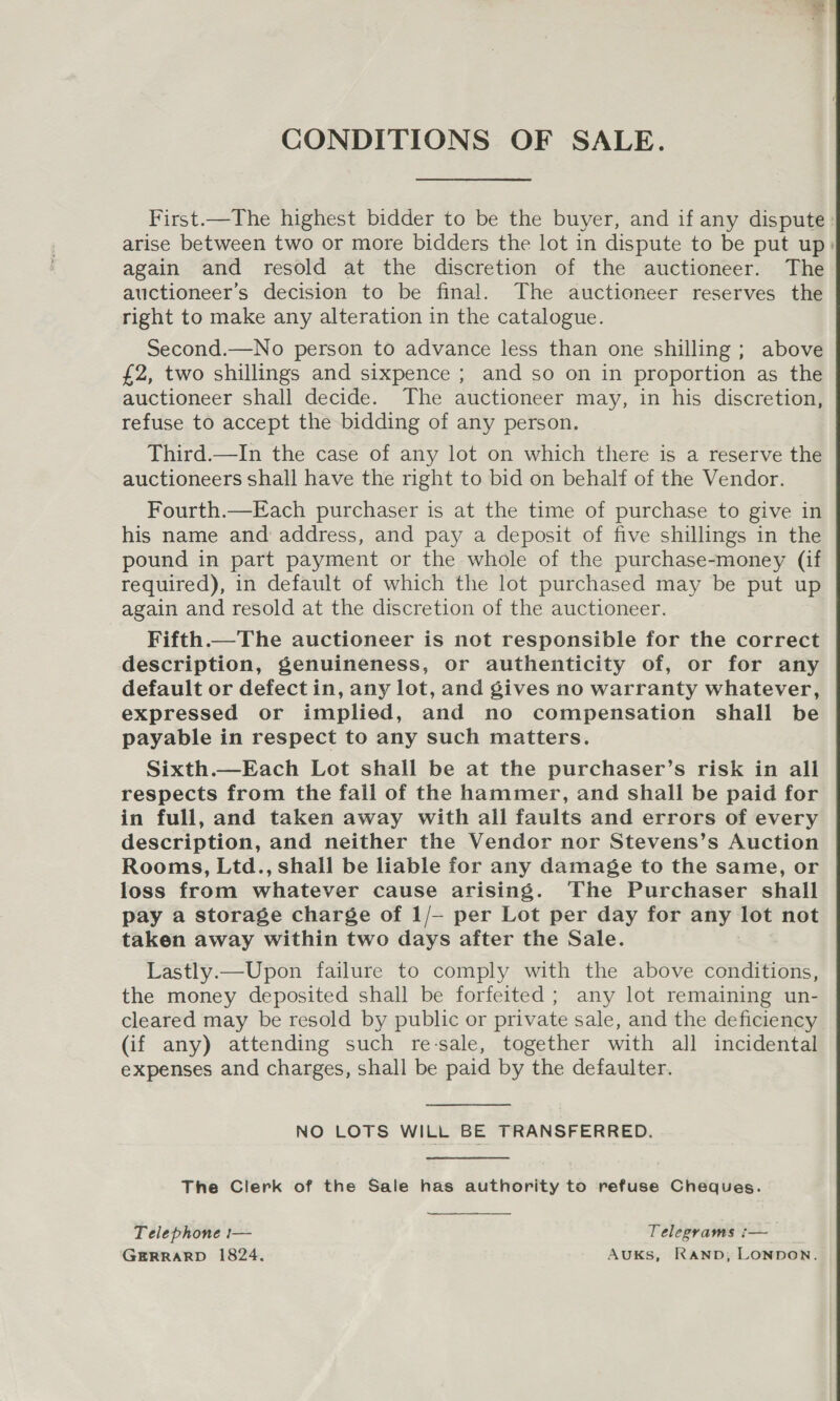 CONDITIONS OF SALE. First.—The highest bidder to be the buyer, and if any dispute arise between two or more bidders the lot in dispute to be put up: again and resold at the discretion of the auctioneer. The auctioneer’s decision to be final. The auctioneer reserves the right to make any alteration in the catalogue. Second.—No person to advance less than one shilling ; above £2, two shillings and sixpence ; and so on in proportion as the auctioneer shall decide. The auctioneer may, in his discretion, refuse to accept the bidding of any person. Third.—In the case of any lot on which there is a reserve the auctioneers shall have the right to bid on behalf of the Vendor. Fourth.—Each purchaser is at the time of purchase to give in his name and: address, and pay a deposit of five shillings in the pound in part payment or the whole of the purchase-money (if required), in default of which the lot purchased may be put up again and resold at the discretion of the auctioneer. Fifth.—The auctioneer is not responsible for the correct description, genuineness, or authenticity of, or for any default or defect in, any lot, and gives no warranty whatever, expressed or implied, and no compensation shall be payable in respect to any such matters. Sixth.—Each Lot shall be at the purchaser’s risk in all respects from the fall of the hammer, and shall be paid for in full, and taken away with all faults and errors of every description, and neither the Vendor nor Stevens’s Auction Rooms, Ltd., shall be liable for any damage to the same, or loss from whatever cause arising. The Purchaser shall pay a storage charge of 1/— per Lot per day for any lot not taken away within two days after the Sale. Lastly.—Upon failure to comply with the above conditions, the money deposited shall be forfeited ; any lot remaining un- cleared may be resold by public or private sale, and the deficiency (if any) attending such re-sale, together with all incidental expenses and charges, shall be paid by the defaulter. NO LOTS WILL BE TRANSFERRED. The Clerk of the Sale has authority to refuse Cheques. Telephone —— Telegrams :— GERRARD 1824. AuKsS, RAND, LONDON.