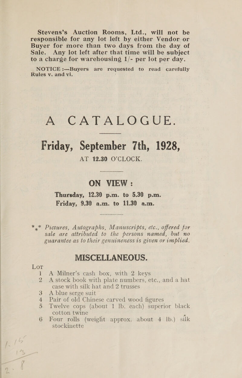 Stevens’s Auction Rooms, Ltd., will not be responsible for any lot left by either Vendor or Buyer for more than two days from the day of Sale. Any lot left after that time will be subject to a charge for warehousing 1/- per lot per day. NOTICE :—Buyers are requested to read carefully Rules v. and vi. : A CATALOGUE. Friday, September 7th, 1928, AT 12.39 O’CLOCK. ON VIEW : Thursday, 12.30 p.m. to 5.30 p.m. Friday, 9.39 a.m. to 11,30 a.m. *.* Pictures, Autographs, Manuscripts, etc., offered for sale are attributed to the persons named, but no : guarantee as to their genuineness 1s given or implied. MISCELLANEOUS. Lot 1 A Milner’s cash box, with 2 keys 2 Astock book with plate numbers, etc., and a hat case with silk hat and 2 trusses A blue serge suit Pair of old Chinese carved wood figures Twelve cops (about 1 lb. each) superior black cotton twine ‘ Four rolls (weight approx. about 4 lb.) silk stockinette  Ore © oO?