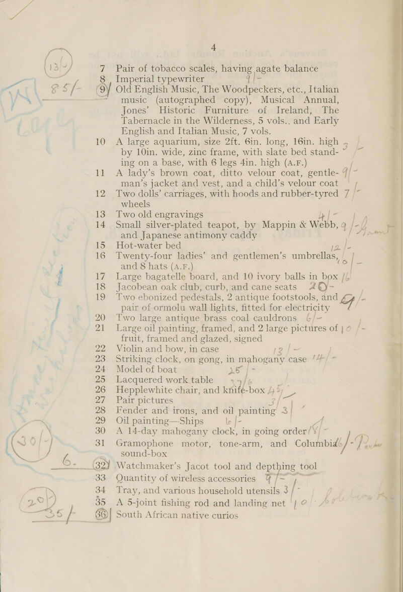 eZ Pair of tobacco scales, having agate balance Imperial typewriter q | [= Old English Music, The Woodpeckers, etc., Italian music (autographed copy), Musical Annual, Jones’ Historic Furniture of Ireland, Phe Tabernacle in the Wilderness, 5 vols., and Early English and Italian Music, 7 vols. A large aquarium, size 2ft. 6in. long, 16in. high by 10in. wide, zinc frame, with slate bed stand- ns ing on a base, with 6 legs Ain. high (A.F.) / A lady’ s brown coat, ditto velour coat, gentle- 4/~ man’s jacket and vest, and a child’s velour coat Two dolls’ carriages, with hoods and rubber-tyred 7 /* | wheels Two old engravings Lb | Small silver-plated teapot, by Mappin &amp; Webb, 4; . a | and Japanese antimony caddy = Hot-water bed p Twenty-four ladies’ and gentlemen’s umbrellas, o | and 8 hats (A4.F.) i Large bagatelle board, and 10 ivory balls in box // Jacobean oak club, curb, and cane seats A ty- Two ebonized pedestals, 2 antique footstools, pe. (ce pair of ormolu wall lights, fitted for electricity Two large antique brass coal cauldrons 6 /- Large oil painting, framed, and 2 large pictures of } ¢ fruit, framed and glazed, signed Violin and bow, in case 2 [= Striking clock, on gong, in Fee case: /4 Model of boat OY wp Lacquered work table / Hepplewhite chair, and Knife box / 3 Pair pictures Fender and irons, and oil ei ‘3 Oil painting— Ships A 14-day mahogany clock, in going order /\ Gramophone motor, tone-arm, and ameee io D2 sound-box Watchmaker’s Jacot tool and “Phe tool Quantity of wireless accessories Tray, and various household ee 3 i A 5-joint fishing rod and landing net | ‘pe   lb |- 