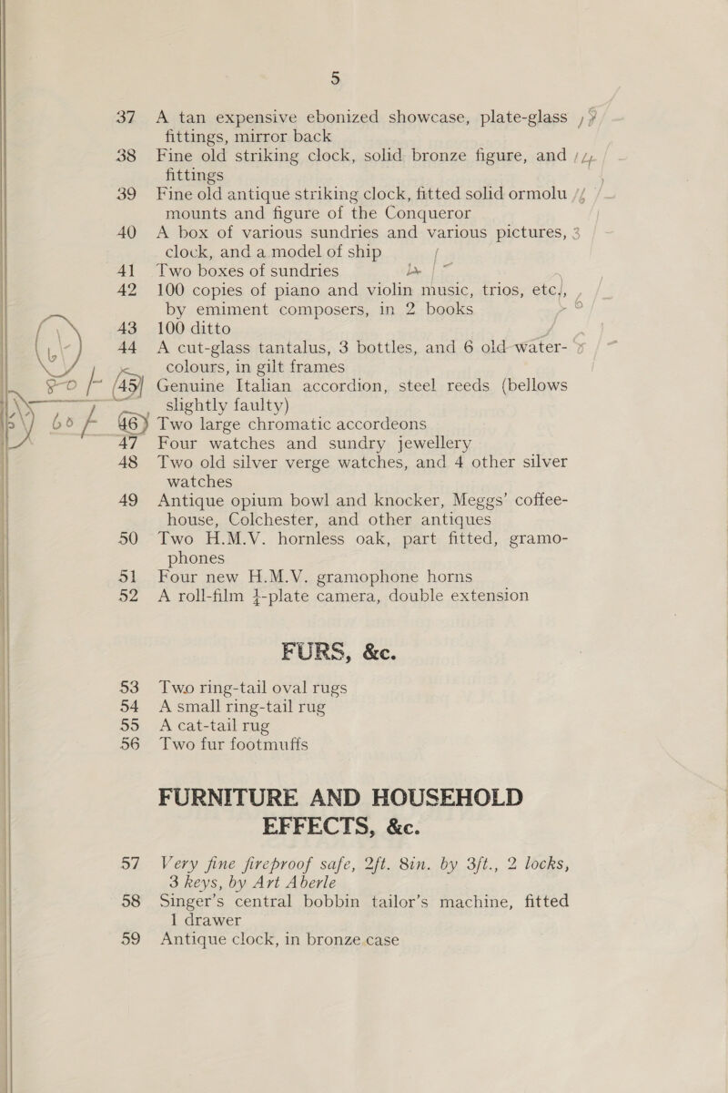 5 37 A tan expensive ebonized showcase, plate-glass , ¥ fittings, mirror back 38 Fine old striking clock, solid bronze figure, and / 7, fittings 39 Fine old antique striking clock, fitted solid ormolu // — mounts and figure of the Conqueror 40 <A box of various sundries and various pictures, 3 clock, and a model of ship | 41 Two boxes of sundries bee | ~ 42 100 copies of piano and violin music, trios, etc), _ by emiment composers, in 2 books sas a ie 43 100 ditto \b \7 44 A cut-glass tantalus, 3 bottles, and 6 oid water- 7 ry colours, in gilt frames 2s O a /s5) Genuine Italian accordion, steel reeds (bellows ie Zi _ slightly faulty) bo 74 6) Two large chromatic accordeons 47 Four watches and sundry jewellery 48 Two old silver verge watches, and 4 other silver watches 49 Antique opium bowl and knocker, Meggs’ coffee- house, Colchester, and other antiques 50 Two H.M.V. hornless oak, part fitted, gramo- phones 51 Four new H.M.V. gramophone horns 52 A roll-film 4-plate camera, double extension    FURS, &amp;c. | 53 Two ring-tail oval rugs | 54 A small ring-tail rug 55 =A cat-tail rug 56 Two fur footmufts  | FURNITURE AND HOUSEHOLD | EFFECTS, &amp;c. | 57 Very jine fireproof safe, 2ft. 8in. by 3ft., 2 locks, | 3 keys, by Art Aberle 58 Singer’s central bobbin tailor’s machine, fitted 59 =Antique clock, in bronze. case 