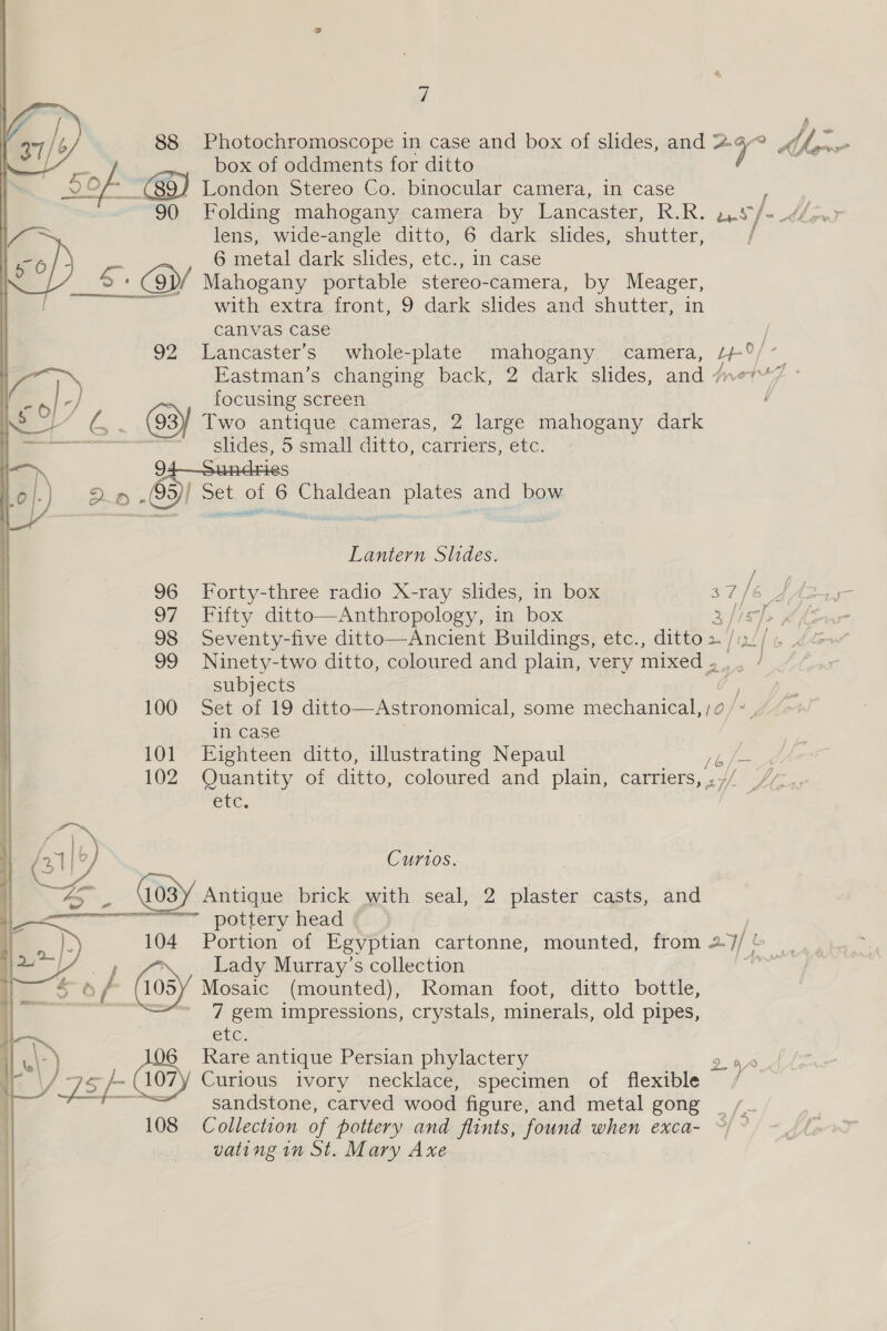 7 88 Photochromoscope in case and box of slides, and 2 4 - box of oddments for ditto Sof / London Stereo Co. binocular camera, in case 90° Folding mahogany camera by Lancaster, Tek. paety ee) lens, wide-angle ditto, 6 dark slides, shutter, Ve = 6 metal dark shdes, etc., in case x @p/ Mahogany portable stereo- -camera, by Meager, with extra front, 9 dark slides and shutter, -in canvas case ; 92 Lancaster’s whole-plate mahogany. camera, /+°/- -} .. focusing screen 23 ¥ Two antique cameras, 2 large mahogany dark oe oy ~ slides, 5 small ditto, carriers, etc.  2 S 2 np .(99)/ Set. of 6 Chaldean plates and bow Lantern Shdes. 96 Forty-three radio X-ray slides, in box a7 fare 97 Fifty ditto—Anthropology, in box a /IEY> p 98 Seventy-five ditto—Ancient Buildings, etc., ditto > fixtf 99 Ninety-two ditto, coloured and plain, very mixed » subjects ) 100 Set of 19 ditto—Astronomical, some mechanical, /;o /* in case 101 Eighteen ditto, illustrating Nepaul / Lge 102 Quantity of ditto, coloured and plain, carriers, ,// / etc. . : fa 1b) Curios. —_ Antique brick with seal, 2 plaster casts, and pottery head 104 Portion of Egyptian cartonne, mounted, from 2. WE Fa } Lady Murray’s collection 6 f 105Y Mosaic (mounted), Roman foot, ditto bottle, : 7 gem impressions, crystals, minerals, old pipes, CLG 6 Rare antique Persian phylactery 290 ) 25 “Faadl 107 Curious ivory necklace, specimen of flexible / sandstone, carved wood figure, and metal gong __, vating in St. Mary Axe  