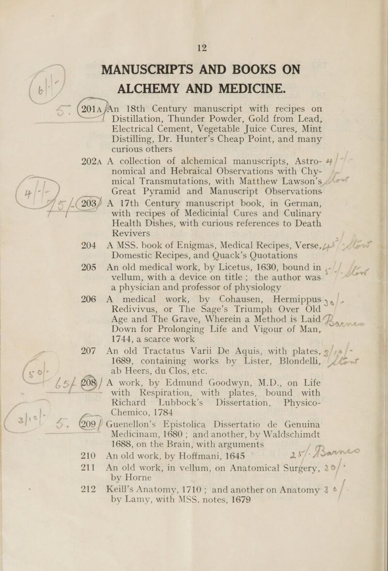 MANUSCRIPTS AND BOOKS ON ALCHEMY AND MEDICINE. “/ Distillation, Thunder Powder, Gold from Lead, Electrical Cement, Vegetable Juice Cures, Mint Distilling, Dr. Hunter’s Cheap Point, and many curious others 5 ze Z ¥ / 7 204 207 £ nomical and Hebraical Observations with Chy- mical Transmutations, with Matthew Lawson’s.« Great Pyramid and Manuscript Observations with recipes of Medicinial Cures and Culinary Health Dishes, with curious references to Death Revivers ; A MSS. book of Enigmas, Medical Recipes, Verse, /+* Domestic Recipes, and Quack’s Quotations An old medical work, by Licetus, 1630, bound in ,-~ vellum, with a device on title; the author was a physician and professor of physiology a Redivivus, or The Sage’s Triumph Over Old ~ Down for Prolonging Life and Vigour of Man, ~ 1744, a scarce work An old Tractatus Varii De Aquis, with plates, ¢/,0 1689, containing works by Lister, Blondelli, . ab Heers, du Clos, etc. : with Respiration, with plates, bound with Richard Lubbock’s Dissertation, Physico- Chemico, 1784 210 Zit Medicinam, 1680 ; and another, by Waldschimdt 1688, on the Brain, with arguments ys a An old work, by Hoffmani, 1645 ~ 37> Joe by Horne by Lamy, with MSS. notes, 1679 