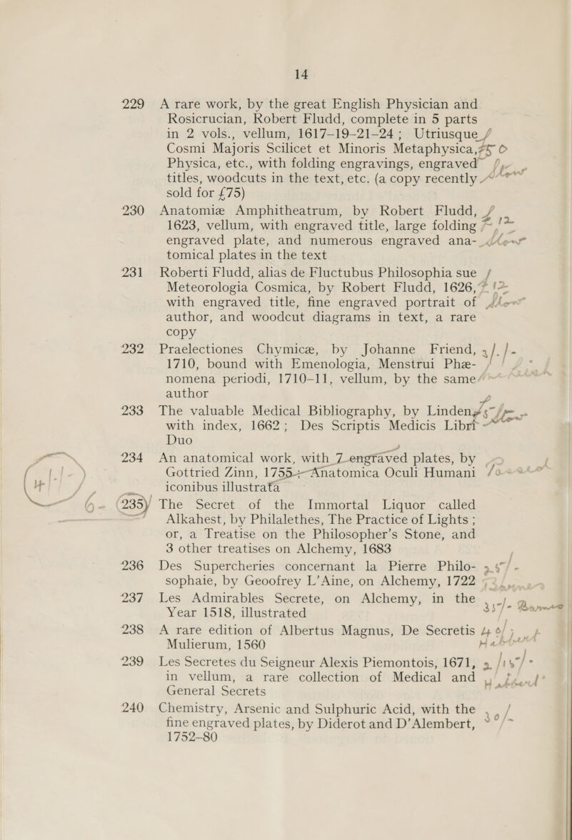 F ma 229 231 232 233 A rare work, by the great English Physician and Rosicrucian, Robert Fludd, complete in 5 parts in 2 vols., vellum, 1617—-19-21-24 ; Utriusque / Cosmi Majoris Scilicet et Minoris Metaphysica,: he Physica, etc., with folding engravings, engraved titles, woodcuts in the text) etc; (a copy recently ~ sold for £75) Anatomie Amphitheatrum, by Robert Fludd, # 1623, vellum, with engraved title, large folding = hg tomical plates in the text Roberti Fludd, alias de Fluctubus Philosophia sue / Meteorologia Cosmica, by Robert Fludd, 1626,% != author, and woodcut diagrams in text, a rare copy Praelectiones Chymice, by Johanne Friend, , ji J... 1710, bound with Emenologia, Menstrui Phe- / / . nomena periodi, 1710-11, vellum, by the same author The valuable Medical Bibhography, by Lindi j B oe with index, 1662; Des Scriptis Medicis Librr - Duo An anatomical work, with _Z engraved plates, by | Gottried Zinn, 1755-Anatomica Oculi Humani /¢ iconibus illustrata Alkahest, by Philalethes, The Practice of Lights ; or, a Treatise on the Philosopher’s Stone, and 3 other treatises on Alchemy, 1683 Des Supercheries concernant la Pierre Philo- 34° -}, sophaie, by Geoofrey L’Aine, on Alchemy, 1722 « Les Admirables Secrete, on Alchemy, in the Year 1518, illustrated 337 A rare edition of Albertus Magnus, De Secretis 4 ¢/ ie tr Mulierum, 1560 Hae | in vellum, a rare collection. of Mcdical and General Seenets Chemistry, Arsenic and Sulphuric Acid, with the , | / fine engraved plates, by Diderot and D’Alembert, » /~ 1752-80