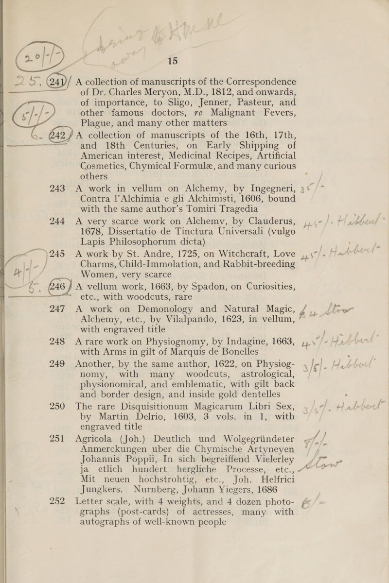   Saal 243 244 247 248 249 250 251 202 15 A collection of manuscripts of the Correspondence of Dr. Charles Meryon, M.D., 1812, and onwards, of importance, to Sligo, Jenner, Pasteur, and other famous doctors, ve Malignant Fevers, Plague, and many other matters A collection of manuscripts of the 16th, 17th, and 18th Centuries, on Early Shipping of American interest, Medicinal Recipes, Artificial Cosmetics, Chymical Formule, and many curious others Contra |’Alchimia e gli Alchimisti, 1606, bound with the same author’s Tomiri Tragedia A very scarce work on Alchemy, by Clauderus, 1678, Dissertatio de Tinctura Universali (vulgo Lapis Philosophorum dicta) Charms, Child-Immolation, and Rabbit-breeding Women, very scarce A vellum work, 1663, by Spadon, on Curiosities, etc., with woodcuts, rare A work on Demonology and Natural Magic, Alchemy, etc., by Vilalpando, 1623, in vellum, with engraved title A rare work on Physiognomy, by Indagine, 1663, with Arms in gilt of Marquis de Bonelles Another, by the same author, 1622, on Physiog- nomy, with many woodcuts, astrological, physionomical, and emblematic, with gilt back and border design, and inside gold dentelles The rare Disquisitionum Magicarum Libri Sex, by Martin Delrio, 1603, 3 vols. in 1, with engraved title Agricola (Joh.) Deutlich und Wolgegriindeter Anmerckungen uber die Chymische Artyneyen Johannis Poppu, In sich begreiffend Vielerley Mit neuen hochstrohtig, etc., Joh. Helfrici Jungkers. Nurnberg, Johann Yiegers, 1686 Letter scale, with 4 weights, and 4 dozen photo- graphs (post-cards) of actresses, many with autographs of well-known people e. Gn rs >