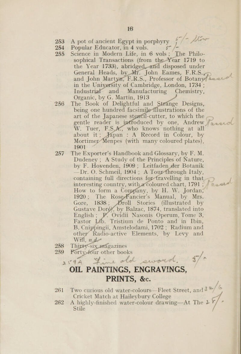 253 A pot of ancient Egypt in porphyry 7 /~ fh 254 Popular Educator, in 4 vols. Sa 255 Science in Modern Life, in 6 vols; The Philo- sophical Transactions (from the-Year 1719 to the Year 1733), ), abridged,anid disposed na General Heads, PY Tf. john Hames, F.RA.» F and John Mart F.R.S., Professor of Botany/acat in the University of Cambridge, London, 1734 ; Industri and Manufacturing Chemistry, Organic, by G. Martin, 1913 256 The; Book of Delightful and Stran, nge Designs, being one hundred facsimileillustrations of the art of the Japanese stentil-cutter, to which the ; gentle reader is imtfoduced by one, Andrew faaer cl W. Tuer, F.S,4¢, who knows nothing at all apout “Tt; Japan pom ikecord in Colomr, by Mortimer’ Menpes (with many coloured plates), 1901 257 The Exporter’s Handbook and Glossary, by F. M. Dudeney ; A Study of the Principles of Nature, by F. Hovenden, 1909 ; Leitfaden.der Botanik —Dr. O. Schmeil, 1904 ; A Tourthrough Italy, containing full directions for-travelling in that interesting country, with,a‘coloured chart, 1791; | =<       1920; The RoseMancier’s Manual, by Mrs. Stories (illustrated by by Balzac, 1874, translated into “Ovidii Nasonis Operum, Tome 3, fb. Tristtum de Ponto and in I[bin, B: Cnippingii, Amstelodami, 1702 ; Radium and other’ Kkadio-active Elements, by Levy and Will, n.de 258 Thipty-six magazines 299 pee fig % books Z eK aa be een é atl MAAS Ot ol. $/°* OIL PAINTINGS, ENGRAVINGS, PRINTS, &amp;c. 261 Two curious old water-colours-—-Fleet Street, and = Cricket Match at Haileybury College 262 A highly-finished water-colour drawing—-At The 2 / Stile i> “3 5 teal