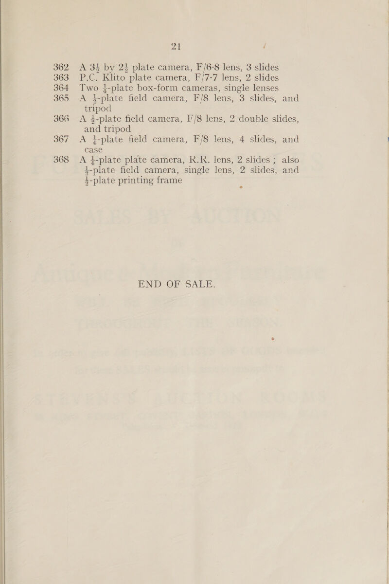 at 362 <A 33 by 24 plate camera, F/6-8 lens, 3 slides 363 F.C ilito plate camera, F/7>7 lens, 2 slides 364 Two 4-plate box-form cameras, single lenses 365 <A 4-plate field camera, F/8 lens, 3 slides, and tripod 366 A 4-plate field camera, F/8 lens, 2 double slides, and tripod 367 A 4-plate field camera, F/8 lens, 4 slides, and case 368 <A i-plate plate camera, R.R. lens, 2 slides ; also 4-plate field camera, single lens, 2 slides, and 4-plate printing frame > END TOF SAE. 