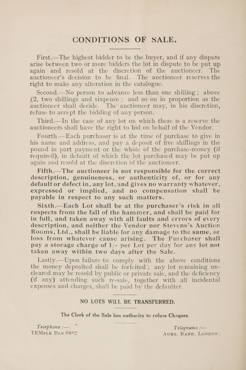 CONDITIONS OF SALE. First.—The highest bidder to be the buyer, and if any dispute arise between two or more bidders the lot in dispute to be put up again and resold at the discretion of the auctioneer. The auctioneer’s decision to be final. The auctioneer reserves the right to make any alteration in the catalogue. Second.—No person to advance less than one shilling; above £2, two shillings and sixpence ; and so on in proportion as the auctioneer shall decide. The auctioneer may, in his discretion, refuse to accept the bidding of any person. Third.—In the case of any lot on which there is a reserve the auctioneers shall have the right to bid on behalf of the Vendor. Fourth.—Each purchaser is at the time of purchase to give in his name and address, and pay a deposit of five shillings in the pound in part payment or the whole of the purchase-money (if required), in default of which the lot purchased may be put up again and resold at the discretion of the auctioneer. Fifth.—The auctioneer is not responsible for the correct description, genuineness, or authenticity of, or for any default or defect in, any lot, and gives no warranty whatever, expressed or implied, and no compensation shall be payable in respect to any such matters. Sixth.—Each Lot shall be at the purchaser’s risk in all respects from the fall of the hammer, and shall be paid for in full, and taken away with all faults and errors of every description, and neither the Vendor nor Stevens’s Auction Rooms, Ltd., shall be liable for any damage to the same, or | loss from whatever cause arising. The Purchaser shall pay a storage charge of 1/- per Let per day for any lot not taken away within two days after the Sale. Lastly.—Upon failure to comply with the above conditions the money deposited shall be forfeited ; any lot remaining un- cleared may be resold by public or private sale, and the deficiency (Gif any) attending such re-sale, together with all incidental expenses and charges, shall be paid by the defaulter. NO LOTS WILL BE TRANSFERRED.  The Clerk of the Sale has authority to refuse Cheques. Teiephone:— * Telegrams :— TEMPLE Bar 6882. AUKS, Ranp, LONDON.