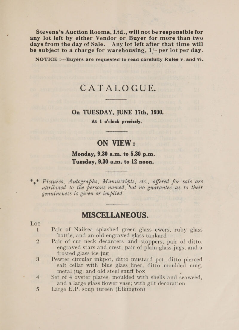 Stevens’s Auction Rooms, Ltd., will not be responsible for any lot left by either Vendor or Buyer for more than two days from the day of Sale. Any lot left after that time will be subject to a charge for warehousing, 1/- per lot per day. NOTICE :-——-Buyers are requested to read carefully Rules v. and vi. CATALOGUE. On TUESDAY, JUNE 17th, 1930. At 1 o'clock precisely. ON VIEW : Monday, 9.30 a.m. to 5.30 p.m. Tuesday, 9.30 a.m. to 12 noon. *.* Pictures, Autographs, Manuscripts, etc., offered for sale are attributed to the persons named, but no guarantee as to their genuineness 1s given or implied. MISCELLANEOUS. Lot 1 Pair of Nailsea splashed green glass ewers, ruby glass bottle, and an old engraved glass tankard 2 Pair of cut neck decanters and stoppers, pair of ditto, engraved stars and crest, pair of plain glass jugs, and a frosted glass ice jug 3 Pewter circular inkpot, ditto mustard pot, ditto pierced salt cellar with blue glass liner, ditto moulded mug, metal jug, and old steel snuff box 4 Set of 4 oyster plates, moulded with shells and seaweed, and a large glass flower vase; with gilt decoration a Large E.P. soup tureen (Elkington)