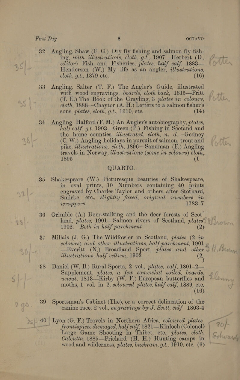 32 Angling. Shaw (F. G.) Dry fly fishing and salmon fly fish- ing, with illustrations, cloth, g.t., 1907—Herbert (D., editor) Fish and Fisheries, plates, half calf, 1883— Henderson (W.) My life as an angler, wdlustrations, cloth, g.t., 1879 ete. (16)  33 Angling. Salter (T. F.) The Angler’s Guide, illustrated with wood engravings, boards, cloth back, 1815—Pritt (T. E.) The Book of the Grayling, 3 plates im colours, | cloth, 1888-—Chaytor (A. H.) Letters to a salmon fisher’s sons, plates, cloth, g.t., 1910, ete. (14) 34 Angling. Halford (F. M.) An Angler's autobiography, plates, half calf, g.t. 1908--Green (P.) Fishing in Scotand and the home counties, 2zlustrated, cloth, n. d.—Gedney (C. W.) Angling holidays in pursuit of salmon, trout and pike, wlustrations, cloth, 1896—Sandman (F.) Angling travels in Norway, wllustrations (some in colowrs) cloth, 1895 (1 QUARTO. 35 Shakespeare (W.) Picturesque beauties of Shakespeare, in oval prints, 10 Numbers containing 40 prints engraved by Charles Taylor and others after Stothard, Smirke, ete. slightly foxed, original numbers in wrappers 1783-7 36 Grimble (A.) Deer-stalking and the deer forests of Scot land, plates, 1901—Salmon rivers of Scotland, plates” | 1902. Both on half parchment (Qe 37 Millais (J. G.) The Wildfowler in Scotland, plates (2 in colours) and other illustrations, half parchment, 1901 » —Everitt (N.) Broadland Sport, plates and other &lt; wWustrations, half vellum, 1902 (2, 88 Daniel (W. B.) Rural Sports, 2 vol., plates, calf, 1801-2— Supplement, plates, a few somewhat soiled, boards, , wneut, 1818—Kirby (W. F.) European butterflies and moths, 1 vol. in 2, colowred plates, half calf, 1889, ete. (16) 39 Sportsman’s Cabinet (The), or a correct delineation of the canine race, 2 vol., engravings by J. Scott, calf 1803-4 _ 40 Lyon (G. F.) Travels in Northern Africa, colowred plates | Frontispiece damaged, half calf, 821  wood and wilderness, plates, buekram, g.t., 1910, ete. (6)