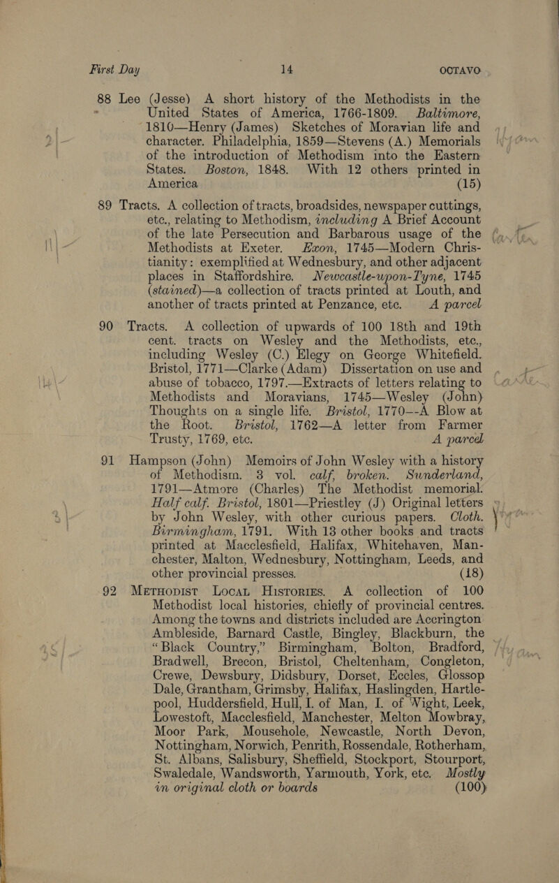 88 Lee (Jesse) A short history of the Methodists in the United States of America, 1766-1809. Baltimore, character. Philadelphia, 1859—Stevens (A.) Memorials of the introduction of Methodism into the Eastern States. Boston, 1848. With 12 others printed in America (15) etc., relating to Methodism, including A Brief Account Methodists at Exeter. Hon, 1745—Modern Chris- tianity: exemplified at Wednesbury, and other adjacent places in Staffordshire. Newcastle-wpon-Tyne, 1745 (stained)—a, collection of tracts printed at Louth, and another of tracts printed at Penzance, etc. A parcel cent. tracts on Wesley and the Methodists, etc., including Wesley (C.) Elegy on George Whitefield. Bristol, 1771—Clarke (Adam) Dissertation on use and abuse of tobacco, 1797.—Extracts of letters relating to Methodists and Moravians, 1745—Wesley (John) Thoughts on a single life. Bristol, 1770--A Blow at the Root. Bristol, 1762—A letter from Farmer Trusty, 1769, ete. A parcel of Methodism. 8 vol. calf, broken. Sunderland, 1791—Atmore (Charles) The Methodist memorial. Half calf. Bristol, 1801—Priestley (J) Original letters » by John Wesley, with other curious papers. Cloth. Birmingham, 1791. With 18 other books and tracts printed at Macclesfield, Halifax, Whitehaven, Man- chester, Malton, Wednesbury, Nottingham, Leeds, and other provincial presses. (418) Methodist local histories, chietly of provincial centres. Among the towns and districts included are Accrington Ambleside, Barnard Castle, Bingley, Blackburn, the _ “Black Country,’ Birmingham, Bolton, Bradford, Crewe, Dewsbury, Didsbury, Dorset, Eccles, Glossop Dale, Grantham, Grimsby, Halifax, Haslingden, Hartle- pool, Huddersfield, Hull, I. of Man, I. of Wight, Leek, Lowestoft, Macclesfield, Manchester, Melton Mowbray, Moor Park, Mousehole, Newcastle, North Devon, Nottingham, Norwich, Penrith, Rossendale, Rotherham, St. Albans, Salisbury, Sheffield, Stockport, Stourport, Swaledale, Wandsworth, Yarmouth, York, etc. Mostly in original cloth or boards (100)