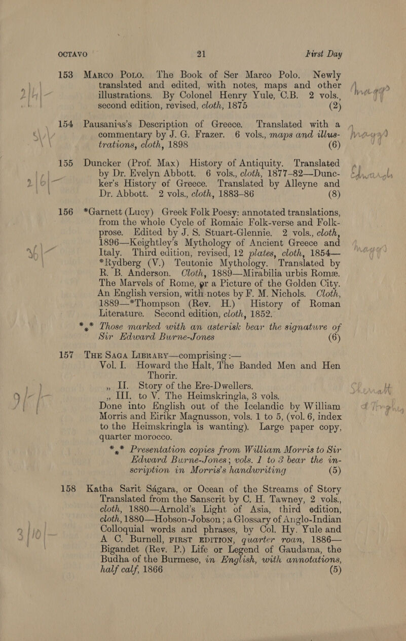 153 Marco Porto. The Book of Ser Marco Polo. Newly translated and edited, with notes, maps and other illustrations. By Colonel Henry Yule, C.B. 2 vols., second edition, revised, cloth, 1875 (2) 154 Pausanias’s Description of Greece. Translated with a : commentary by J.G. Frazer. 6 vols., maps and illus- trations, cloth, 1898 (6) 155 Duncker (Prof. Max) History of Antiquity. Translated by Dr. Evelyn Abbott. 6 vols., cloth, 1877-82—Dunc- ker’s History of Greece. Translated by Alleyne and Dr. Abbott. 2 vols., cloth, 1883-86 (8) 156 *Garnett (Lucy) Greek Folk Poesy: annotated translations, | from the whole Cycle of Romaic Folk-verse and Folk- prose. Edited by J.S. Stuart-Glennie. 2 vols., cloth, 1896—Keightley’s Mythology of Ancient Greece and Italy. Third edition, revised, 12 plates, cloth, 1854— *Rydberg (V.) Teutonic Mythology. Translated by R. B. Anderson. Cloth, 1889—Mirabilia urbis Rome. The Marvels of Rome, gr a Picture of the Golden City. An English version, with notes by F. M. Nichols. Cloth, 1889—*Thompson (Rev. H.) History of Roman Literature. Second edition, cloth, 1852. *,* Those marked with an asterisk bear the signature of Sir Hdward Burne-Jones (6) 157 Tue Saca Lisrary—comprising :— Vol. I. Howard the Halt, The Banded Men and Hen Thorir. , LI. Story of the Ere-Dwellers. » III. to V. The Heimskringla, 3 vols. Done into English out of the Icelandic by William Morris and Hirikr Magnusson, vols. 1 to 5, (vol. 6, index to the Heimskringla is wanting). Large paper copy, quarter morocco. *,* Presentation copies from William Morris to Sir Edward Burne-Jones; vols. 1 to 3 bear the in- scription in Morris's handwriting (5) 158 Katha Sarit Sdgara, or Ocean of the Streams of Story Translated from the Sanscrit by C. H. Tawney, 2 vols., cloth, 1880—Arnold’s Light of Asia, third edition, cloth, 1880—Hobson-Jobson ; a Glossary of Anglo-Indian Colloquial words and phrases, by Col. Hy. Yule and A C. Burnell, First EDITION, quarter roan, 1886— Bigandet (Rev. P.) Life or Legend of Gaudama, the Budha of the Burmese, in English, with annotations, half calf, 1866 (5)
