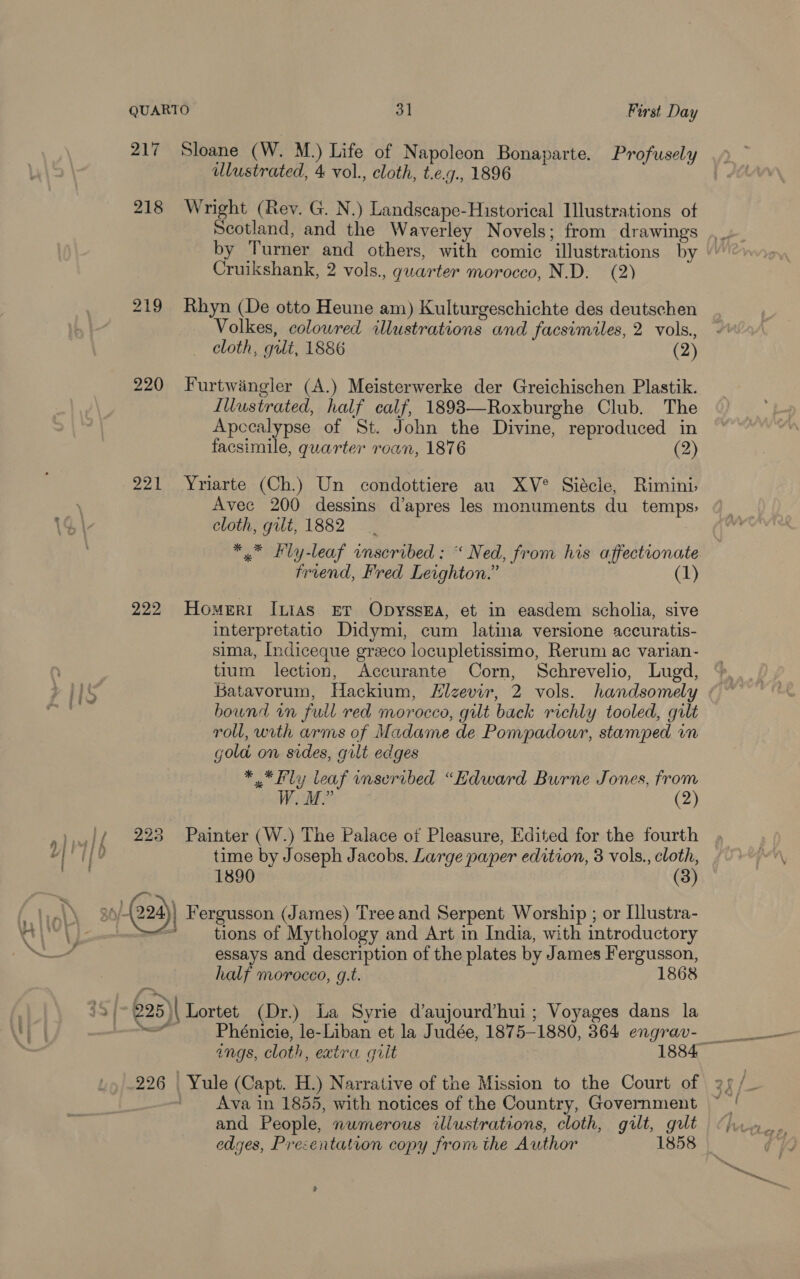 218 219 220 221 222 223 f vin, ee ulustrated, 4 vol., cloth, t.e.g., 1896 Wright (Rey. G. N.) Landseape-Historical Illustrations of Scotland, and the Waverley Novels; from drawings by Turner and others, with comic illustrations by Cruikshank, 2 vols., quarter morocco, N.D. (2) Rhyn (De otto Heune am) Kulturgeschichte des deutschen Volkes, colowred illustrations and facsimiles, 2 vols., cloth, gilt, 1886 (2) Furtwingler (A.) Meisterwerke der Greichischen Plastik. Iliustrated, half calf, 18983—Roxburghe Club. The Apccalypse of St. John the Divine, reproduced in facsimile, quarter roan, 1876 (2) Yriarte (Ch.) Un condottiere au XV° Siécle, Rimini Avec 200 dessins d’apres les monuments du temps, cloth, gilt, 1882 friend, Fred Leighton.” (1) Homeri I[xias Er Opyssea, et in easdem scholia, sive interpretatio Didymi, cum latina versione accuratis- sima, Indiceque grzeco locupletissimo, Rerum ac varian- tium lection, Accurante Corn, Schrevelio, Lugd, Batavorum, Hackium, Hizevir, 2 vols. handsomely bound in full red morocco, gilt back richly tooled, gilt roll, with arms of Madame de Pompadour, stamped im gold on sides, gilt edges * * Fly leaf onseribed “Edward Burne Jones, from W. M.” (2) Painter (W.) The Palace of Pleasure, Edited for the fourth time by Joseph Jacobs. Large paper edition, 3 vols., cloth, 1890 (3) tions of Mythology and Art in India, with introductory essays and description of the plates by James Fergusson, half morocco, g.t. 1868 Lortet (Dr.) La Syrie d’aujourd’hui; Voyages dans la Phénicie, le-Liban et la Judée, 1875-1880, 364 engrav- Ava in 1855, with notices of the Country, Government and People, numerous illustrations, cloth, gilt, gilt edges, Presentation copy from the Author 1858 ?