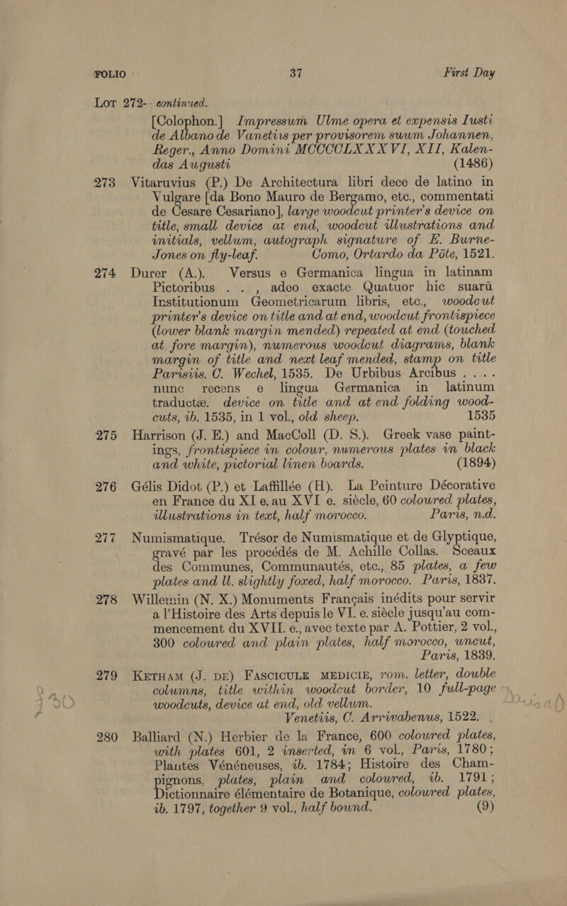 Lot 272-- continued. [Colophon.] Impressum Ulme opera et expensis Iusti de Albano de Vanetiis per provisorem suum Johannen, Reger., Anno Domini MCCCCLX XX VI, XII, Kalen- das Auguste (1486) 273 Vitaruvius (P.) De Architectura libri dece de latino in Vulgare [da Bono Mauro de Bergamo, etc., commentati de Cesare Cesariano], large woodcut printer's device on title, small device at end, woodcut rlustrations and initials, vellum, autograph signature of HE. Burne- Jones on fly-leaf. Como, Ortardo da Pote, 1521. 274 Durer (A.). Versus e Germanica lingua in latinam Pictoribus . . , adeo exacte Quatuor hic suaru Institutionum Geometricarum libris, etc, woodcut printer’s device on title and at end, woodcut frontisprece (lower blank margin mended) repeated at end (touched at. fore margin), numerous woodcut diagrams, blank margin of title and neat leaf mended, stamp on title Parisiis. C. Wechel, 1535. De Urbibus Arcibus .. . nunc recens e lingua Germanica in latinum traductze. device on title and at end folding wood- cuts, 7b. 1535, in 1 vol., old sheep. 1535 275 Harrison (J. E.) and MacColl (D. S.). Greek vase paint- ings, frontispiece in colour, numerous plates in black and white, pictorial linen boards. (1894) 276 Gélis Didot (P.) et Laffillée (H). La Peinture Décorative en France du Xl e.au XVI e. siécle, 60 coloured plates, wustrations in text, half morocco. Paras, n.d. 277 Numismatique. Trésor de Numismatique et de Glyptique, gravé par les procédés de M. Achille Collas. Sceaux des Communes, Communautés, etc. 85 plates, a few plates and U. slightly foxed, half morocco. Paris, 1887. 278 Willemin (N. X.) Monuments Frangais inédits pour servir a l’Histoire des Arts depuis le VI. e. siécle jusqu’au com- mencement du XVII. e., avec texte par A. Pottier, 2 vol., 300 coloured and plain plates, half morocco, wneut, Paris, 1889. 279 Keruam (J. DE) FascicULE MEDICIE, rom. letter, double columns, title within woodcut border, 10 full-page woodcuts, device at end, old vellwm. Venetits, C. Arrivabenus, 1522. . 280 Balliard (N.) Herbier de la France, 600 colowred plates, with plates 601, 2 inserted, in 6 vol., Paris, 1780; Plantes Vénéneuses, 1b. 1784; Histoire des Cham- ignons, plates, plain and colowred, 2b. 1791; Pycintinairs élémentaire de Botanique, coloured plates, ab. 1797, together 9 vol., half bownd. (9)