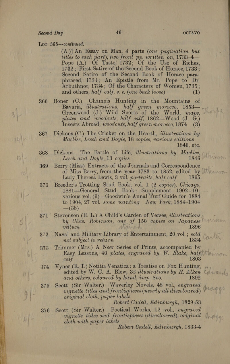   366 367 368 369 370 371 373 374 375 376 (A.)] An Essay on Man, 4 parts (one pagination but titles to each part), two front pp. written on, 1733—-4— Pope (A.) Of Taste, 1732; Of the Use of Riches, 1732; First Satire of the Second Book of Horace, 1733 ; Second Satire of the Second Book of Horace para- phrased, 1734; An Epistle from Mr. Pope to Dr. Arbuthnot, 1784; Of the Characters of Women, 1735; and others, half calf, s. e. (one back loose) (1) Boner (C.) Chamois Hunting in the Mountains of plates and woodcuts, half calf, 1862—Wood (J. G.) Dickens (C.) The Cricket on the Hearth, wlustrations by Maclise, Leech and Doyle, 18 copies, various editions 1846, ete. Dickens. The Battle of Life, wlustrations by Maclise, Leech and Doyle, 13 copies 1846 Lady Theresa Lewis, 3 vol. portraits, half calf 1865 Breeder’s Trotting Stud Book, vol. 1 (2 copies), Chicago, 1881—General Stud Book: Supplement, 1902-10; various vol. (9) —Goodwin’s Annal Turf Guide for 1884 to 1904, 27 vol. some wanting New York, 1884-1904 —(38) Stevenson (R. L.) A Child’s Garden of Verses, dlustrations vellum VAM 1856 not subject to return 1834 Trimmer (Mrs.) A New Series of Prints, accompanied by calf 1803 and others, coloured by hand, vmp. 8vo. 1892 Scott (Sir Walter.) Waverley Novels, 48 vol., engraved vignette titles and frontespreces (nearly all discoloured) original cloth, paper labels Robert Cadell, Edinburgh, 1829-53 Scott (Sir Walter.) Poetical Works, 12 vol. engraved vignette titles and frontispreces (discoloured), original cloth with paper labels Robert Cadell, Edinburgh, 1833-4