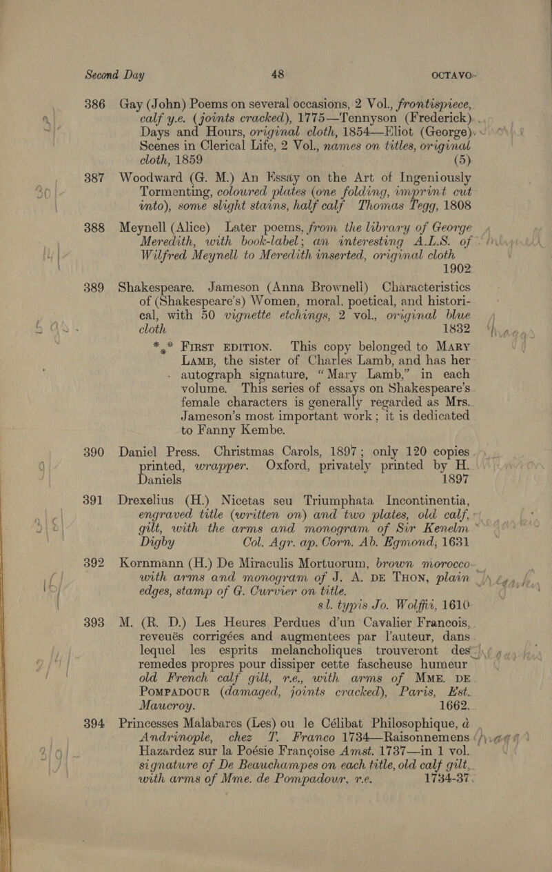 386 Gay (John) Poems on several occasions, 2 Vol., frontisprece, 6 calf y.e. (joints cracked), 1775—Tennyson (Frederick). . Days and Hours, orzginal cloth, 1854—Eliot (George), ~ Scenes in Clerical Life, 2 Vol., names on titles, original cloth, 1859 (5) 387 Woodward (G. M.) An Essay on the Art of Ingeniously 50 Tormenting, coloured plates (one folding, imprint cut into), some slight stains, half calf Thomas Tegg, 1808 388 Meynell (Alice) Later poems, from the library of George Meredith, with book-label; an «interesting ALS. of - ors ty Wilfred Meynell to Meredith inserted, original cloth 1902: 389 Shakespeare. Jameson (Anna Browneli) Characteristics of (Shakespeare's) Women, moral, poetical, and histori- nae cal, with 50 vignette etchings, 2 vol. original blue 4 2 Ws - cloth 1832, Yas, *_* First EDITION. This copy belonged to Mary Lamps, the sister of Charles Lamb, and has her autograph signature, “Mary Lamb,” in each volume. This series of essays on Shakespeare's female characters is generally regarded as Mrs. Jameson’s most important work; it is dedicated to Fanny Kembe. 390 Daniel Press. Christmas Carols, 1897; only 120 copies. 6 rinted, wrapper. Oxford, privately printed by H._ bY Dare 1897 391 Drexelius (H.) Nicetas seu Triumphata Incontinentia, | engraved title (written on) and two plates, old calf, J\ &| gut, with the arms and monogram of Sir Kenelm ~ , Digby Col. Agr. ap. Corn. Ab. Egmond, 1631 392 Kornmann (H.) De Miraculis Mortuorum, brown morocco... _ Pid with arms and monogram of J. A. DE THON, plain het edges, stamp of G. Curvier on title. sl. typis Jo. Wolffiz, 1610 393 M. (R. D.) Les Heures Perdues dun Cavalier Francois, . reveués corrigées and augmentees par l’auteur, dans. lequel les esprits melancholiques trouveront des-\/ »,, OFT | remedes propres pour dissiper cette fascheuse humeur , old French calf gilt, re, with arms of MME. DE. PompabourR (damaged, joints cracked), Paris, Est. Maucroy. 1662... 394 Princesses Malabares (Les) ou le Célibat Philosophique, a. Andrinople, chez T. Franco 1734—Raisonnemens ‘/\.@¢ 6 ° Hazardez sur la Poésie Francoise Amst. 1737—in 1 vol. signature of De Beauchampes on each title, old calf gilt,. with arms of Mme. de Pompadour, r.e. 1734-37.