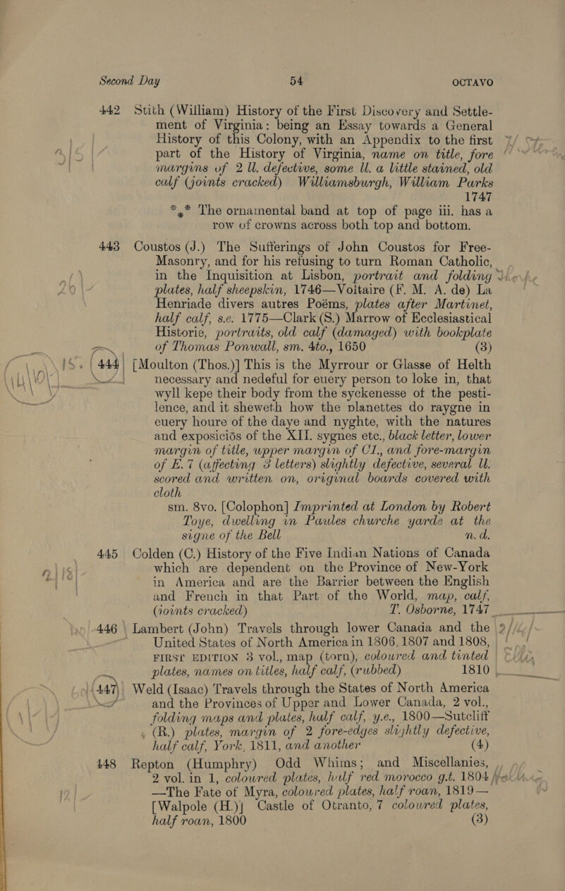  442 Stith (William) History of the First Discovery and Settle- ment of Virginia: being an Essay towards a General History of this Colony, with an Appendix to the first margins of 2 Ul. defective, some Ul. a little stained, old calf (jornts cracked) Walliamsburgh, William Parks 1747 *,* The ornainental band at top of page iii. has a row of crowns across both top and bottom. 443 Coustos (J.) The Sutferings of John Coustos for Free- Masonry, and for his refusing to turn Roman Catholic, plates, half sheepskin, 1746—Voitaire (F. M. A. de) La Henriade divers autres Poéms, plates after Martinet, half calf, s.e. 1775—Clark (S.) Marrow of Ecclesiastical Historie, portraits, old calf (damaged) with bookplate of Thomas Ponwall, sm. 4to., 1650 (3) necessary and nedeful for euery person to loke in, that wyll kepe their body from the syckenesse of the pesti- lence, and it sheweth how the pvlanettes do raygne in euery houre of the daye and nyghte, with the natures and exposicids of the XII. sygnes ete., black letter, lower margin of title, upper margin of CL, and fore-margin of E.7 (affecting 3 letters) slightly defective, several Ll. scored and written on, original boards covered with cloth | sm. 8vo. [Colophon] Imprinted at London by Robert Toye, dwelling wn Paules churche yarde at the signe of the Bell . n.d. 445 Colden (C.) History of the Five Indian Nations of Canada which are dependent on the Province of New-York in America and are the Barrier between the English and French in that Part of the World, map, calf, United States of North America in 1806, 1807 and 1808, FIRS’ EDITION 3 vol, map (torn), coloured and tinted plates, names on titles, half calf, (rubbed) 1810 folding maps and plates, half calf, y.e.. 1800—Sutelift . (R.) plates, margin of 2 fore-edges slijhtly defective, half calf, York, 1811, and another (4) 448 Repton (Humphry) Odd Whims; and Miscellanies, [Walpole (H.)j Castle of Otranto, 7 colowred plates, half roan, 1800 (3)