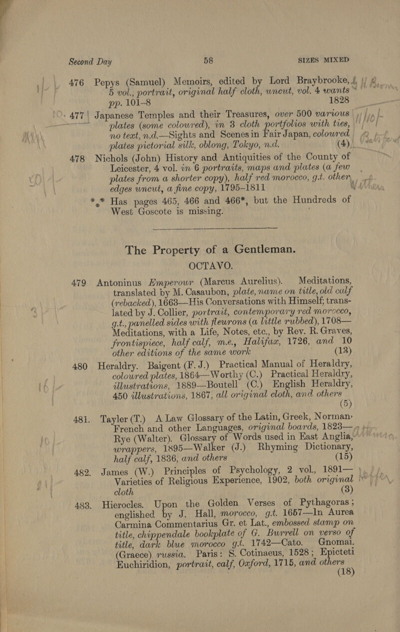 476 Pepys (Samuel) Memoirs, edited by Lord Braybrooke, {, |) ¢ 5 vol., portrait, original half cloth, wneut, vol. 4 wants ~ sab pp. 101-8 1828 plates (some colowred), in 3 cloth portfolios with tres, tHOr no teat, n.d.—Sights and Scenesin Fair Japan, colowred plates pictorial silk, oblong, Tokyo, n.d. (4). 478 Nichols (John) History and Antiquities of the County of Leicester, 4 vol. in 6 portraits, maps and plates (a few plates from a shorter copy), half red morocco, g.t. other, edges wncut, a fine copy, 1795-1811 WAM * * Has pages 465, 466 and 466*, but the Hundreds of West Goscote is missing. | The Property of a Gentleman. OCTAVO. 479 Antoninus Emperouwr (Marcus Aurelius). Meditations, translated by M. Casaubon, plate, name on title, old calf (rebacked), 1663—His Conversations with Himself; trans- lated by J. Collier, portrait, contemporary red morocco, g.t., panelled sides with flewrons (a little rubbed), 1708— Meditations, with a Life, Notes, etc., by Rev. R. Graves, frontispiece, half calf, me. Halifax, 1726, and 10 other editions of the same work (13) 480 Heraldry. Baigent (F.J.) Practical Manual of Heraldry, coloured plates, 1864— Worthy (C.) Practical Heraldry, illustrateons, 1889—Boutell (C.) English Heraldry, 450 illustrations, 1867, all original cloth, and others (5) 481. Tayler(T.) A Law Glossary of the Latin, Greek, Norman- French and other Languages, original boards, 1823— » ; Rye (Walter). Glossary of Words used in East Anglia,“' wrappers, 1895—Walker (J.) Rhyming Dictionary, half calf, 1836, and others 15 482. James (W.) Principles of Psychology, 2 vol, 1891— ) Varieties of Religious Experience, 1902, both original cloth (3) 423. Hierocles. Upon the Golden Verses of Pythagoras ; englished by J. Hall, morocco, g.t. 1657—In Aurea Carmina Commentarius Gr. et Lat., embossed stamp on title, chippendale bookplate of G. Burrell on verso of title, dark blue morocco g.t. 1742—Cato. Gnomai. (Graece) russia. Paris: S. Cotinaeus, 1528 ; Kpicteti Euchiridion, portrait, calf, Oxford, 1715, and others 5)